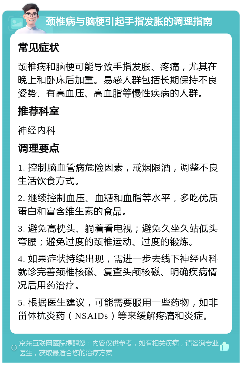 颈椎病与脑梗引起手指发胀的调理指南 常见症状 颈椎病和脑梗可能导致手指发胀、疼痛，尤其在晚上和卧床后加重。易感人群包括长期保持不良姿势、有高血压、高血脂等慢性疾病的人群。 推荐科室 神经内科 调理要点 1. 控制脑血管病危险因素，戒烟限酒，调整不良生活饮食方式。 2. 继续控制血压、血糖和血脂等水平，多吃优质蛋白和富含维生素的食品。 3. 避免高枕头、躺着看电视；避免久坐久站低头弯腰；避免过度的颈椎运动、过度的锻炼。 4. 如果症状持续出现，需进一步去线下神经内科就诊完善颈椎核磁、复查头颅核磁、明确疾病情况后用药治疗。 5. 根据医生建议，可能需要服用一些药物，如非甾体抗炎药（NSAIDs）等来缓解疼痛和炎症。