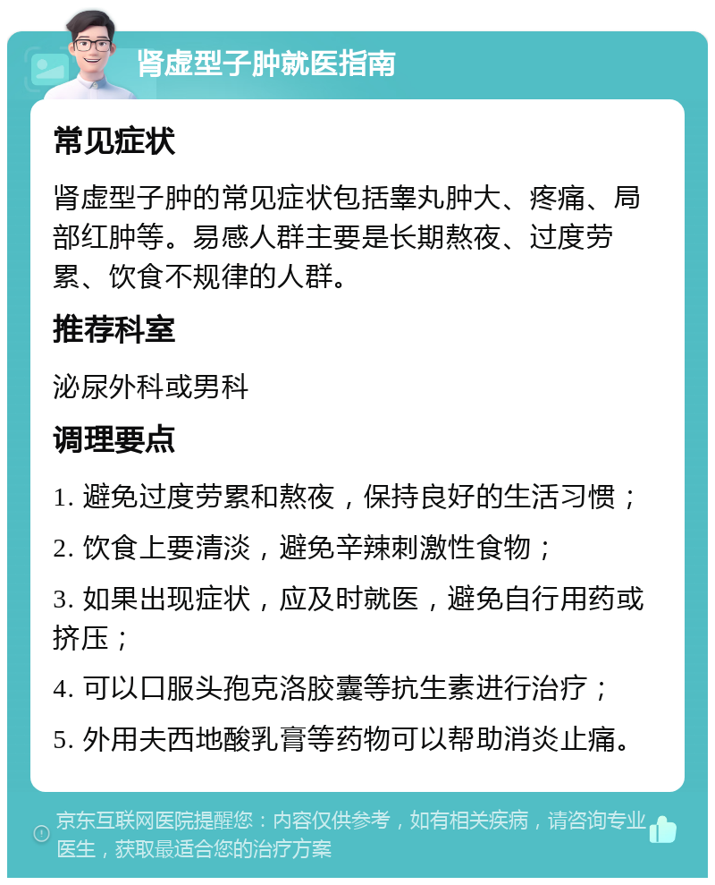 肾虚型子肿就医指南 常见症状 肾虚型子肿的常见症状包括睾丸肿大、疼痛、局部红肿等。易感人群主要是长期熬夜、过度劳累、饮食不规律的人群。 推荐科室 泌尿外科或男科 调理要点 1. 避免过度劳累和熬夜，保持良好的生活习惯； 2. 饮食上要清淡，避免辛辣刺激性食物； 3. 如果出现症状，应及时就医，避免自行用药或挤压； 4. 可以口服头孢克洛胶囊等抗生素进行治疗； 5. 外用夫西地酸乳膏等药物可以帮助消炎止痛。