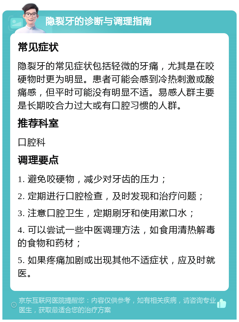 隐裂牙的诊断与调理指南 常见症状 隐裂牙的常见症状包括轻微的牙痛，尤其是在咬硬物时更为明显。患者可能会感到冷热刺激或酸痛感，但平时可能没有明显不适。易感人群主要是长期咬合力过大或有口腔习惯的人群。 推荐科室 口腔科 调理要点 1. 避免咬硬物，减少对牙齿的压力； 2. 定期进行口腔检查，及时发现和治疗问题； 3. 注意口腔卫生，定期刷牙和使用漱口水； 4. 可以尝试一些中医调理方法，如食用清热解毒的食物和药材； 5. 如果疼痛加剧或出现其他不适症状，应及时就医。