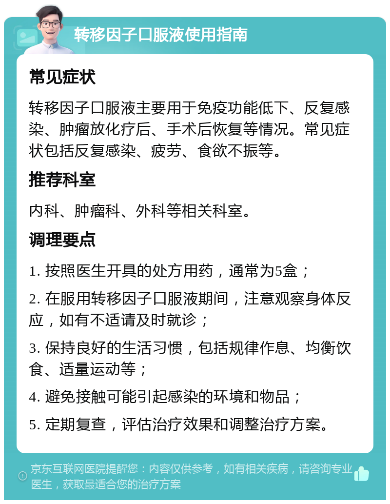 转移因子口服液使用指南 常见症状 转移因子口服液主要用于免疫功能低下、反复感染、肿瘤放化疗后、手术后恢复等情况。常见症状包括反复感染、疲劳、食欲不振等。 推荐科室 内科、肿瘤科、外科等相关科室。 调理要点 1. 按照医生开具的处方用药，通常为5盒； 2. 在服用转移因子口服液期间，注意观察身体反应，如有不适请及时就诊； 3. 保持良好的生活习惯，包括规律作息、均衡饮食、适量运动等； 4. 避免接触可能引起感染的环境和物品； 5. 定期复查，评估治疗效果和调整治疗方案。