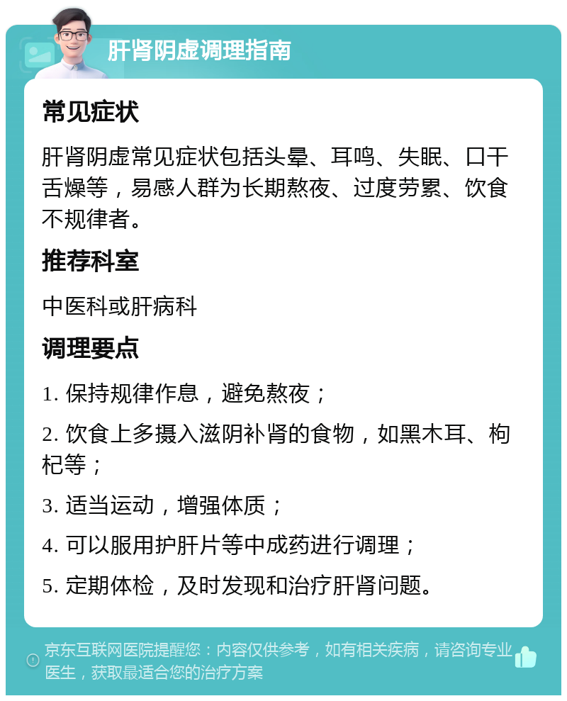 肝肾阴虚调理指南 常见症状 肝肾阴虚常见症状包括头晕、耳鸣、失眠、口干舌燥等，易感人群为长期熬夜、过度劳累、饮食不规律者。 推荐科室 中医科或肝病科 调理要点 1. 保持规律作息，避免熬夜； 2. 饮食上多摄入滋阴补肾的食物，如黑木耳、枸杞等； 3. 适当运动，增强体质； 4. 可以服用护肝片等中成药进行调理； 5. 定期体检，及时发现和治疗肝肾问题。