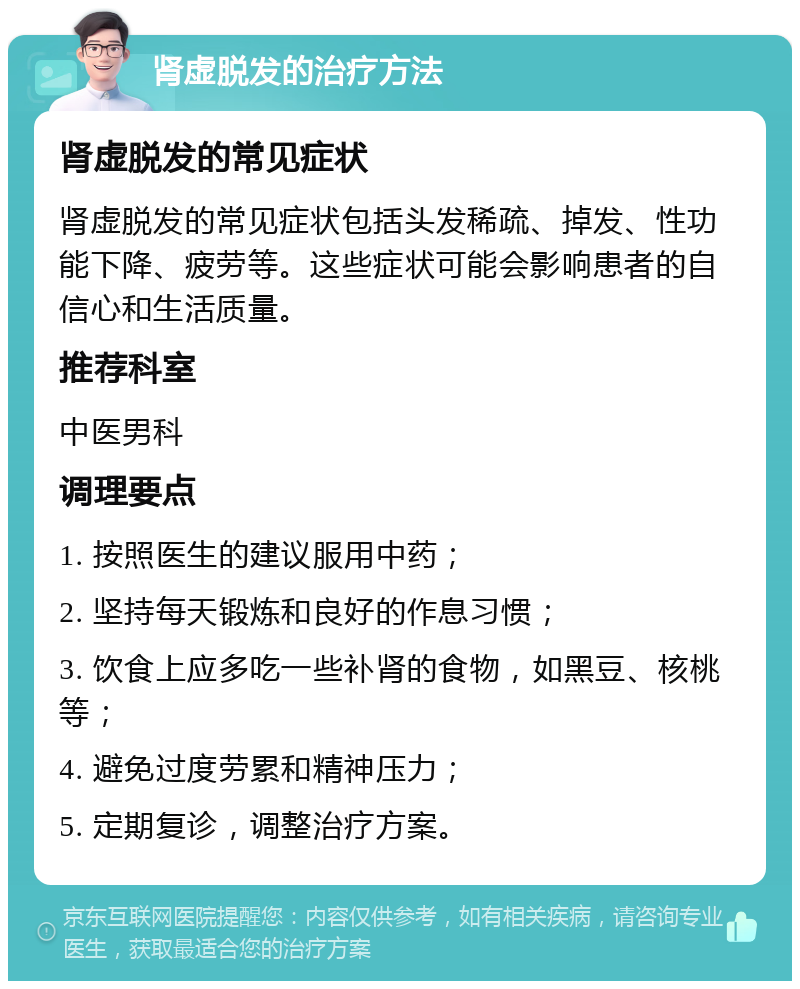 肾虚脱发的治疗方法 肾虚脱发的常见症状 肾虚脱发的常见症状包括头发稀疏、掉发、性功能下降、疲劳等。这些症状可能会影响患者的自信心和生活质量。 推荐科室 中医男科 调理要点 1. 按照医生的建议服用中药； 2. 坚持每天锻炼和良好的作息习惯； 3. 饮食上应多吃一些补肾的食物，如黑豆、核桃等； 4. 避免过度劳累和精神压力； 5. 定期复诊，调整治疗方案。