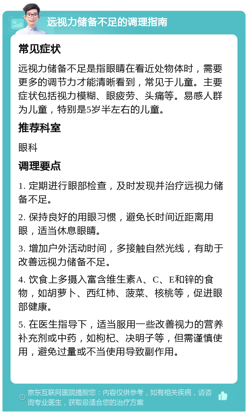 远视力储备不足的调理指南 常见症状 远视力储备不足是指眼睛在看近处物体时，需要更多的调节力才能清晰看到，常见于儿童。主要症状包括视力模糊、眼疲劳、头痛等。易感人群为儿童，特别是5岁半左右的儿童。 推荐科室 眼科 调理要点 1. 定期进行眼部检查，及时发现并治疗远视力储备不足。 2. 保持良好的用眼习惯，避免长时间近距离用眼，适当休息眼睛。 3. 增加户外活动时间，多接触自然光线，有助于改善远视力储备不足。 4. 饮食上多摄入富含维生素A、C、E和锌的食物，如胡萝卜、西红柿、菠菜、核桃等，促进眼部健康。 5. 在医生指导下，适当服用一些改善视力的营养补充剂或中药，如枸杞、决明子等，但需谨慎使用，避免过量或不当使用导致副作用。