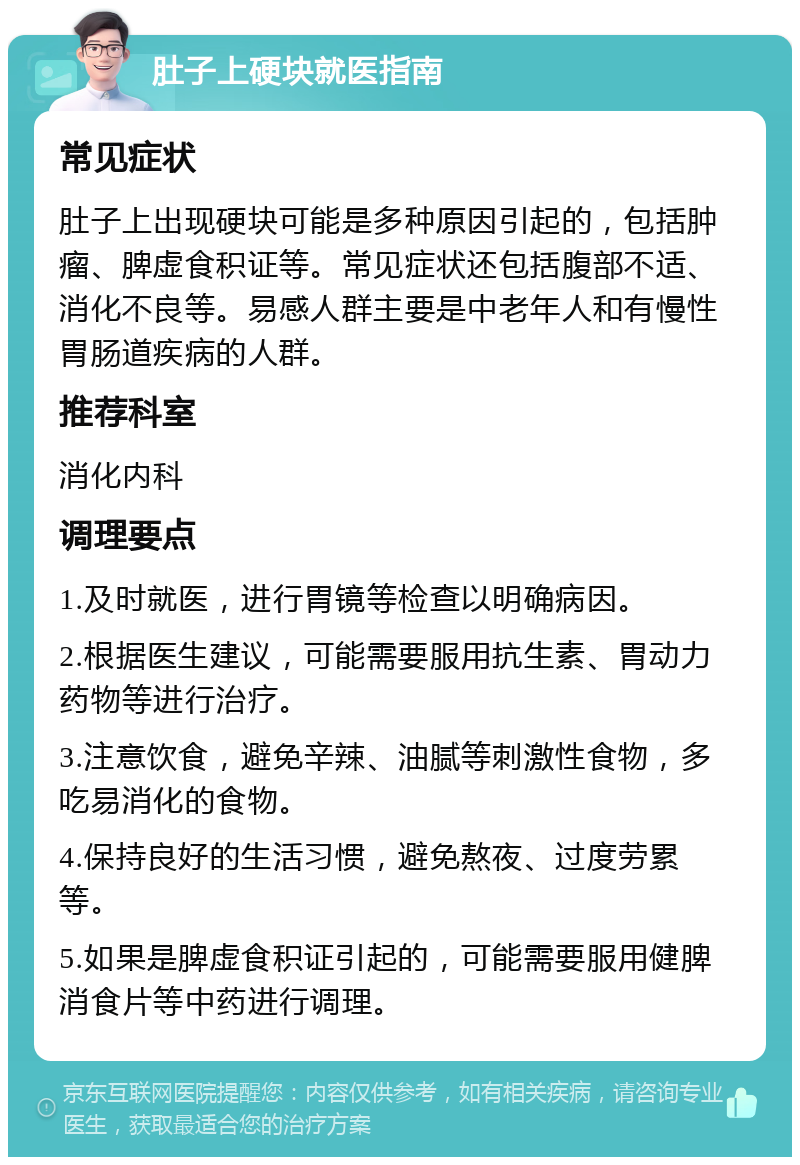 肚子上硬块就医指南 常见症状 肚子上出现硬块可能是多种原因引起的，包括肿瘤、脾虚食积证等。常见症状还包括腹部不适、消化不良等。易感人群主要是中老年人和有慢性胃肠道疾病的人群。 推荐科室 消化内科 调理要点 1.及时就医，进行胃镜等检查以明确病因。 2.根据医生建议，可能需要服用抗生素、胃动力药物等进行治疗。 3.注意饮食，避免辛辣、油腻等刺激性食物，多吃易消化的食物。 4.保持良好的生活习惯，避免熬夜、过度劳累等。 5.如果是脾虚食积证引起的，可能需要服用健脾消食片等中药进行调理。