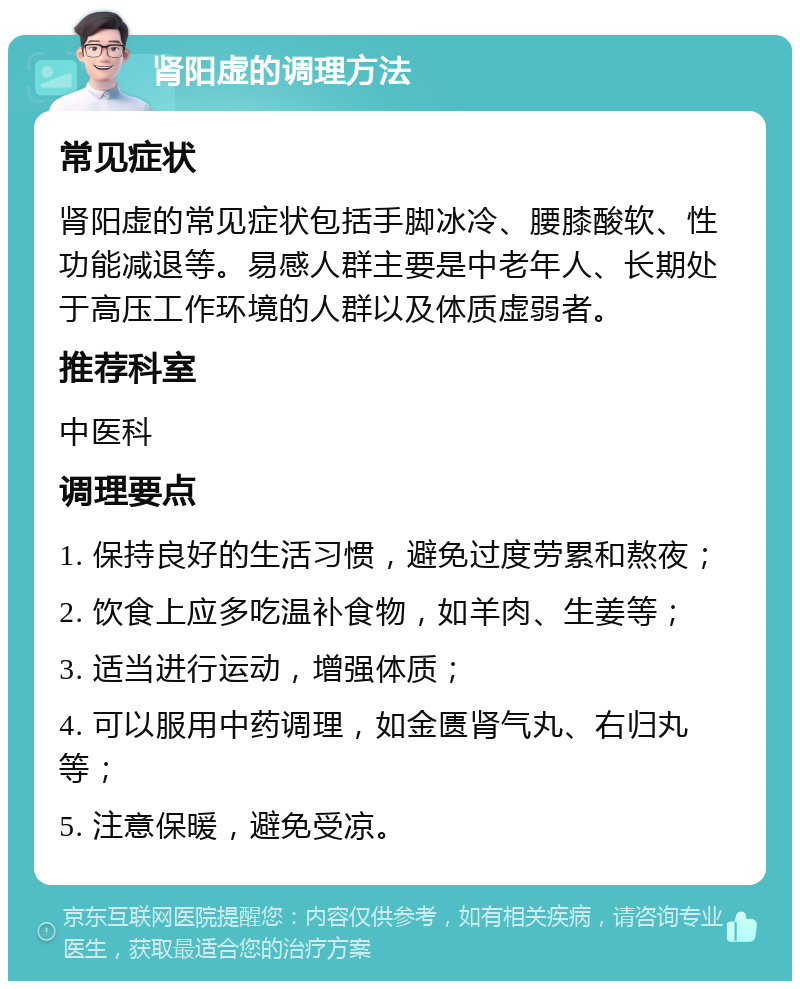 肾阳虚的调理方法 常见症状 肾阳虚的常见症状包括手脚冰冷、腰膝酸软、性功能减退等。易感人群主要是中老年人、长期处于高压工作环境的人群以及体质虚弱者。 推荐科室 中医科 调理要点 1. 保持良好的生活习惯，避免过度劳累和熬夜； 2. 饮食上应多吃温补食物，如羊肉、生姜等； 3. 适当进行运动，增强体质； 4. 可以服用中药调理，如金匮肾气丸、右归丸等； 5. 注意保暖，避免受凉。