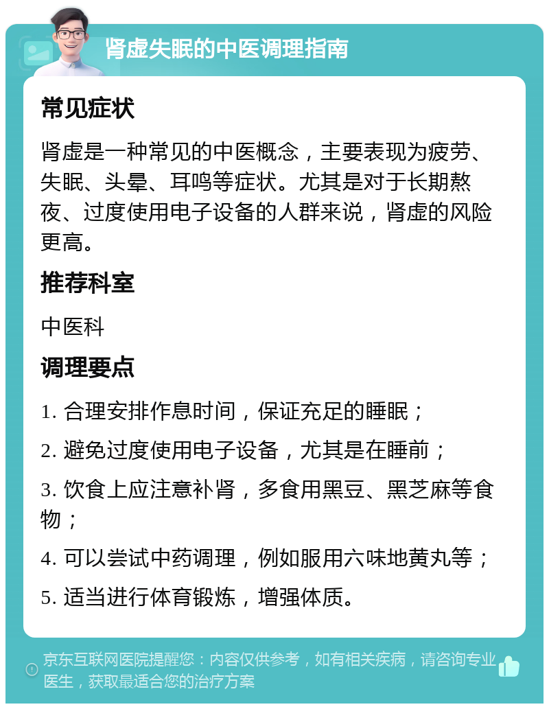 肾虚失眠的中医调理指南 常见症状 肾虚是一种常见的中医概念，主要表现为疲劳、失眠、头晕、耳鸣等症状。尤其是对于长期熬夜、过度使用电子设备的人群来说，肾虚的风险更高。 推荐科室 中医科 调理要点 1. 合理安排作息时间，保证充足的睡眠； 2. 避免过度使用电子设备，尤其是在睡前； 3. 饮食上应注意补肾，多食用黑豆、黑芝麻等食物； 4. 可以尝试中药调理，例如服用六味地黄丸等； 5. 适当进行体育锻炼，增强体质。