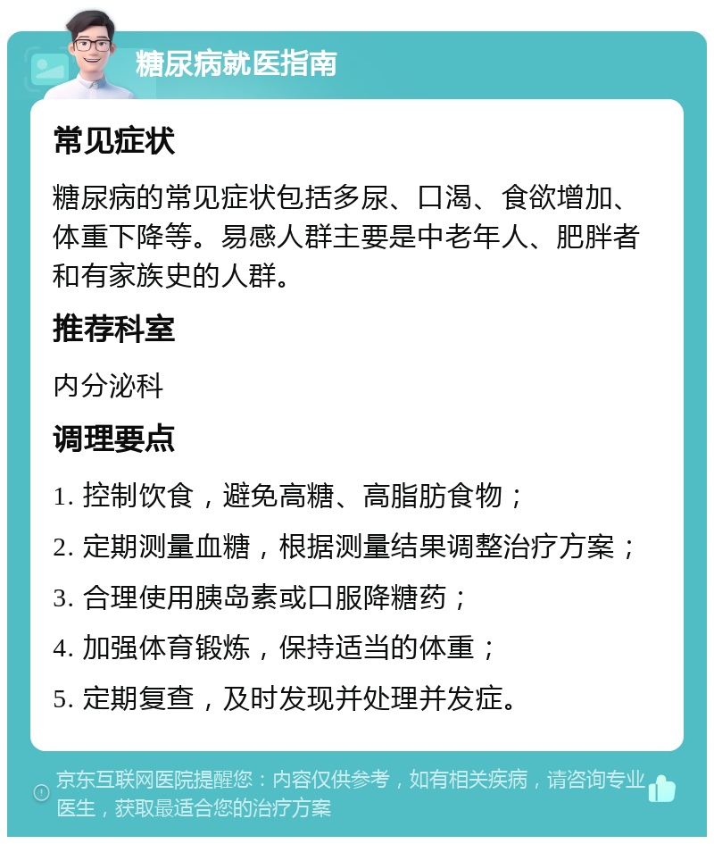 糖尿病就医指南 常见症状 糖尿病的常见症状包括多尿、口渴、食欲增加、体重下降等。易感人群主要是中老年人、肥胖者和有家族史的人群。 推荐科室 内分泌科 调理要点 1. 控制饮食，避免高糖、高脂肪食物； 2. 定期测量血糖，根据测量结果调整治疗方案； 3. 合理使用胰岛素或口服降糖药； 4. 加强体育锻炼，保持适当的体重； 5. 定期复查，及时发现并处理并发症。