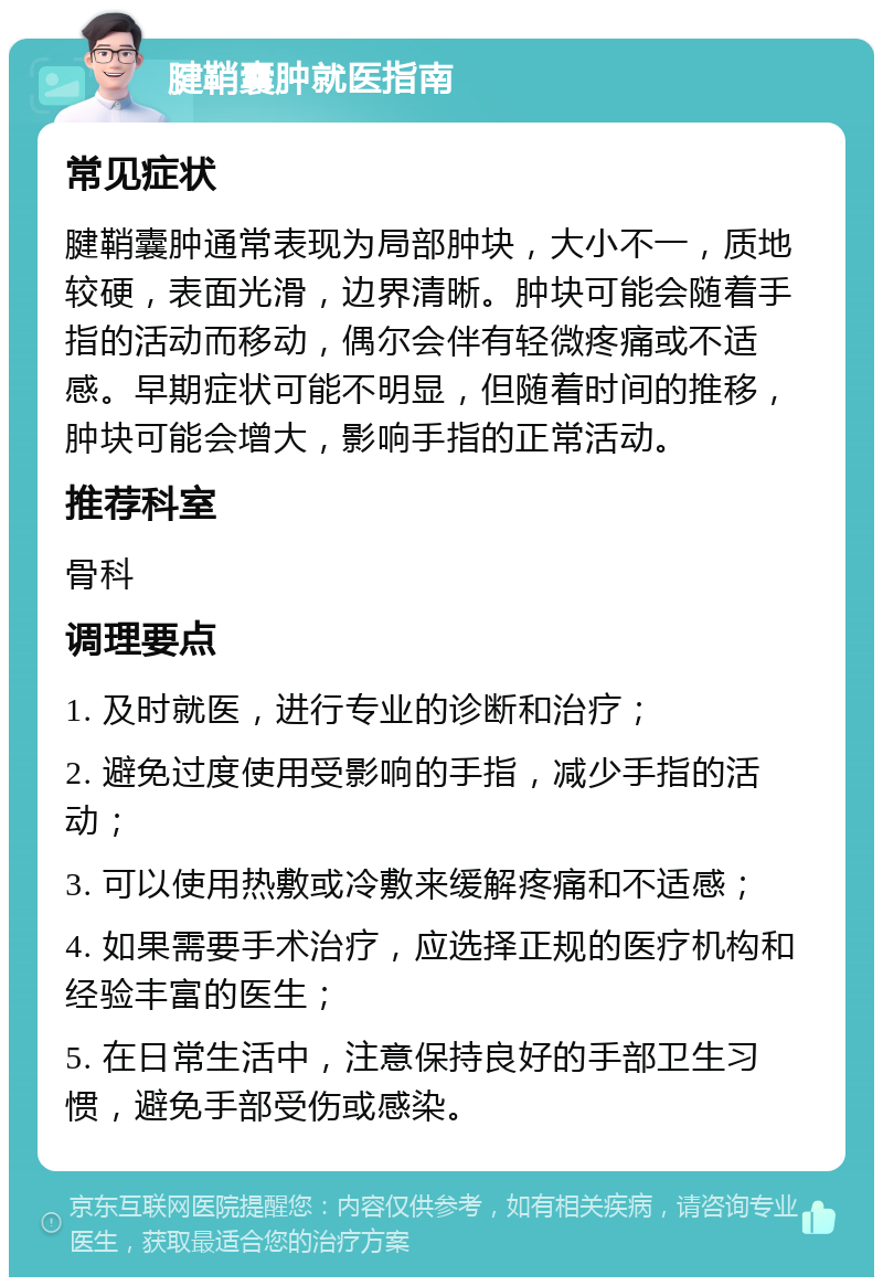 腱鞘囊肿就医指南 常见症状 腱鞘囊肿通常表现为局部肿块，大小不一，质地较硬，表面光滑，边界清晰。肿块可能会随着手指的活动而移动，偶尔会伴有轻微疼痛或不适感。早期症状可能不明显，但随着时间的推移，肿块可能会增大，影响手指的正常活动。 推荐科室 骨科 调理要点 1. 及时就医，进行专业的诊断和治疗； 2. 避免过度使用受影响的手指，减少手指的活动； 3. 可以使用热敷或冷敷来缓解疼痛和不适感； 4. 如果需要手术治疗，应选择正规的医疗机构和经验丰富的医生； 5. 在日常生活中，注意保持良好的手部卫生习惯，避免手部受伤或感染。