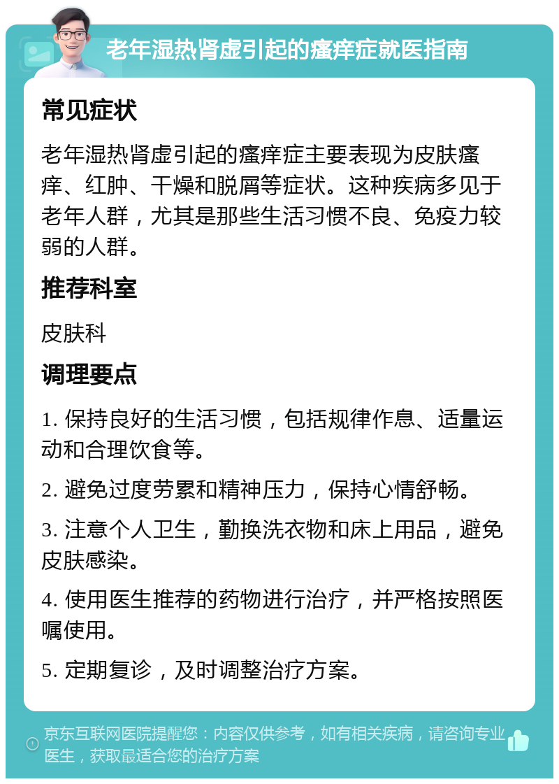 老年湿热肾虚引起的瘙痒症就医指南 常见症状 老年湿热肾虚引起的瘙痒症主要表现为皮肤瘙痒、红肿、干燥和脱屑等症状。这种疾病多见于老年人群，尤其是那些生活习惯不良、免疫力较弱的人群。 推荐科室 皮肤科 调理要点 1. 保持良好的生活习惯，包括规律作息、适量运动和合理饮食等。 2. 避免过度劳累和精神压力，保持心情舒畅。 3. 注意个人卫生，勤换洗衣物和床上用品，避免皮肤感染。 4. 使用医生推荐的药物进行治疗，并严格按照医嘱使用。 5. 定期复诊，及时调整治疗方案。