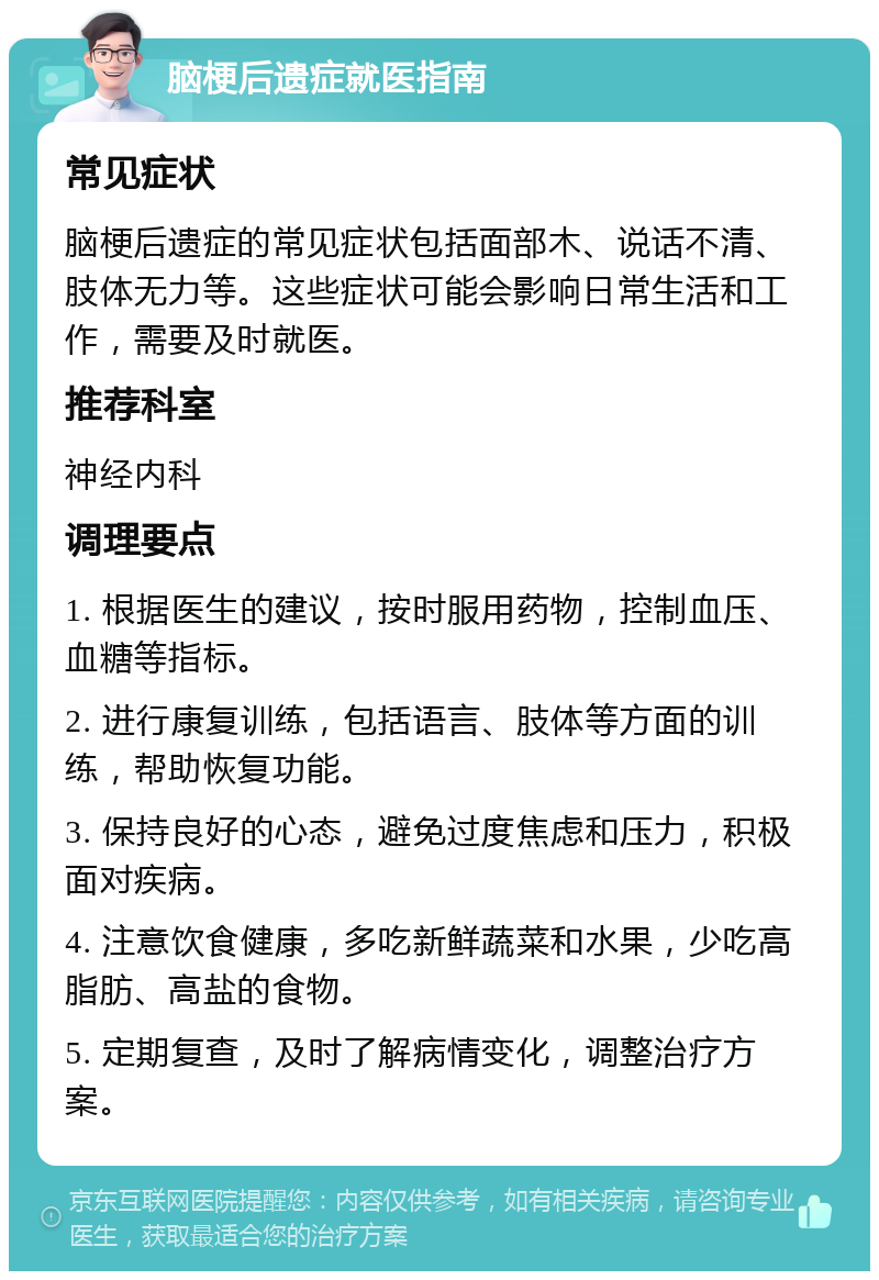 脑梗后遗症就医指南 常见症状 脑梗后遗症的常见症状包括面部木、说话不清、肢体无力等。这些症状可能会影响日常生活和工作，需要及时就医。 推荐科室 神经内科 调理要点 1. 根据医生的建议，按时服用药物，控制血压、血糖等指标。 2. 进行康复训练，包括语言、肢体等方面的训练，帮助恢复功能。 3. 保持良好的心态，避免过度焦虑和压力，积极面对疾病。 4. 注意饮食健康，多吃新鲜蔬菜和水果，少吃高脂肪、高盐的食物。 5. 定期复查，及时了解病情变化，调整治疗方案。