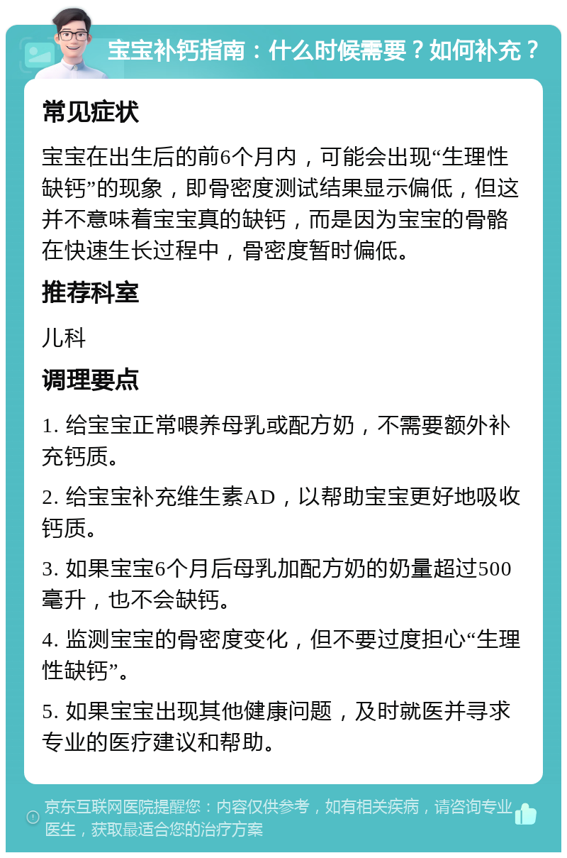 宝宝补钙指南：什么时候需要？如何补充？ 常见症状 宝宝在出生后的前6个月内，可能会出现“生理性缺钙”的现象，即骨密度测试结果显示偏低，但这并不意味着宝宝真的缺钙，而是因为宝宝的骨骼在快速生长过程中，骨密度暂时偏低。 推荐科室 儿科 调理要点 1. 给宝宝正常喂养母乳或配方奶，不需要额外补充钙质。 2. 给宝宝补充维生素AD，以帮助宝宝更好地吸收钙质。 3. 如果宝宝6个月后母乳加配方奶的奶量超过500毫升，也不会缺钙。 4. 监测宝宝的骨密度变化，但不要过度担心“生理性缺钙”。 5. 如果宝宝出现其他健康问题，及时就医并寻求专业的医疗建议和帮助。