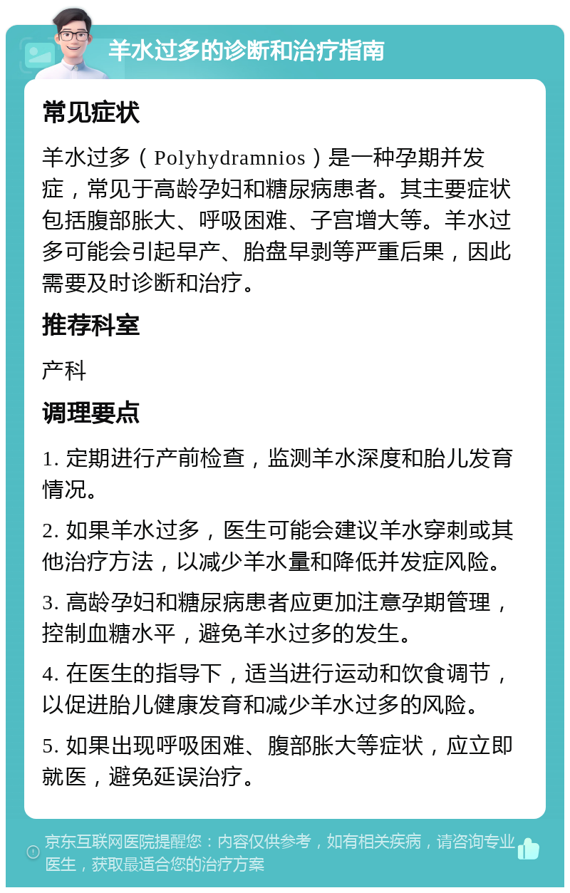 羊水过多的诊断和治疗指南 常见症状 羊水过多（Polyhydramnios）是一种孕期并发症，常见于高龄孕妇和糖尿病患者。其主要症状包括腹部胀大、呼吸困难、子宫增大等。羊水过多可能会引起早产、胎盘早剥等严重后果，因此需要及时诊断和治疗。 推荐科室 产科 调理要点 1. 定期进行产前检查，监测羊水深度和胎儿发育情况。 2. 如果羊水过多，医生可能会建议羊水穿刺或其他治疗方法，以减少羊水量和降低并发症风险。 3. 高龄孕妇和糖尿病患者应更加注意孕期管理，控制血糖水平，避免羊水过多的发生。 4. 在医生的指导下，适当进行运动和饮食调节，以促进胎儿健康发育和减少羊水过多的风险。 5. 如果出现呼吸困难、腹部胀大等症状，应立即就医，避免延误治疗。