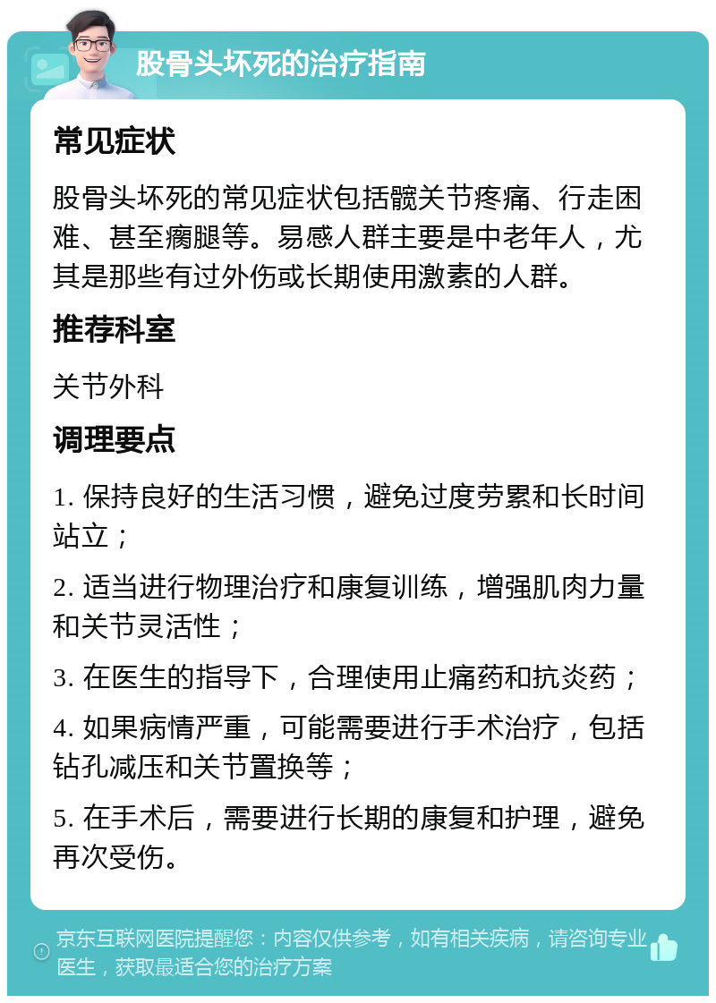 股骨头坏死的治疗指南 常见症状 股骨头坏死的常见症状包括髋关节疼痛、行走困难、甚至瘸腿等。易感人群主要是中老年人，尤其是那些有过外伤或长期使用激素的人群。 推荐科室 关节外科 调理要点 1. 保持良好的生活习惯，避免过度劳累和长时间站立； 2. 适当进行物理治疗和康复训练，增强肌肉力量和关节灵活性； 3. 在医生的指导下，合理使用止痛药和抗炎药； 4. 如果病情严重，可能需要进行手术治疗，包括钻孔减压和关节置换等； 5. 在手术后，需要进行长期的康复和护理，避免再次受伤。