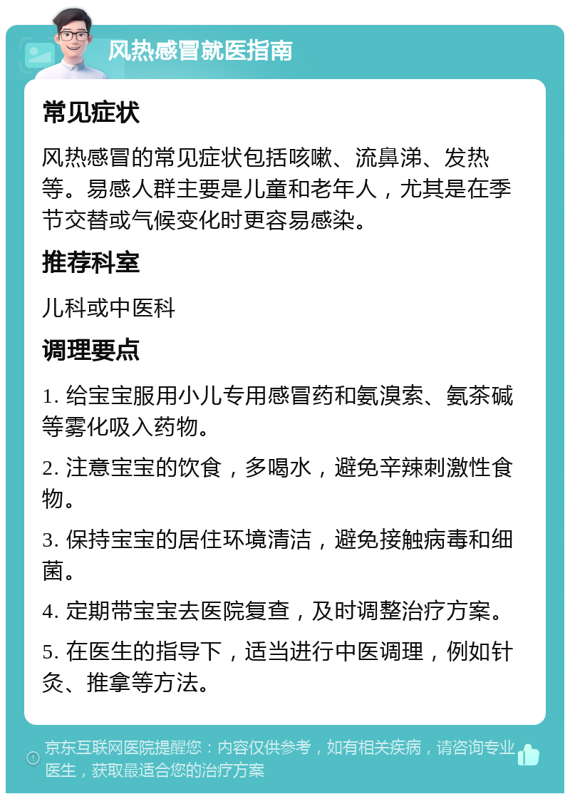 风热感冒就医指南 常见症状 风热感冒的常见症状包括咳嗽、流鼻涕、发热等。易感人群主要是儿童和老年人，尤其是在季节交替或气候变化时更容易感染。 推荐科室 儿科或中医科 调理要点 1. 给宝宝服用小儿专用感冒药和氨溴索、氨茶碱等雾化吸入药物。 2. 注意宝宝的饮食，多喝水，避免辛辣刺激性食物。 3. 保持宝宝的居住环境清洁，避免接触病毒和细菌。 4. 定期带宝宝去医院复查，及时调整治疗方案。 5. 在医生的指导下，适当进行中医调理，例如针灸、推拿等方法。