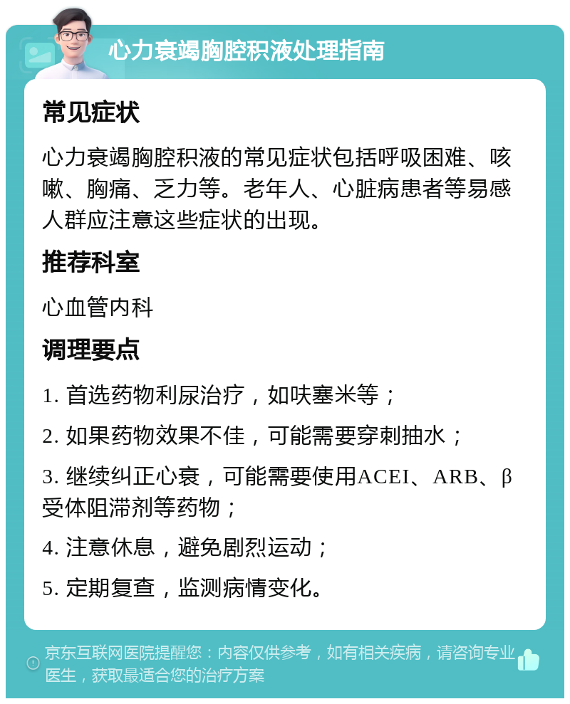 心力衰竭胸腔积液处理指南 常见症状 心力衰竭胸腔积液的常见症状包括呼吸困难、咳嗽、胸痛、乏力等。老年人、心脏病患者等易感人群应注意这些症状的出现。 推荐科室 心血管内科 调理要点 1. 首选药物利尿治疗，如呋塞米等； 2. 如果药物效果不佳，可能需要穿刺抽水； 3. 继续纠正心衰，可能需要使用ACEI、ARB、β受体阻滞剂等药物； 4. 注意休息，避免剧烈运动； 5. 定期复查，监测病情变化。