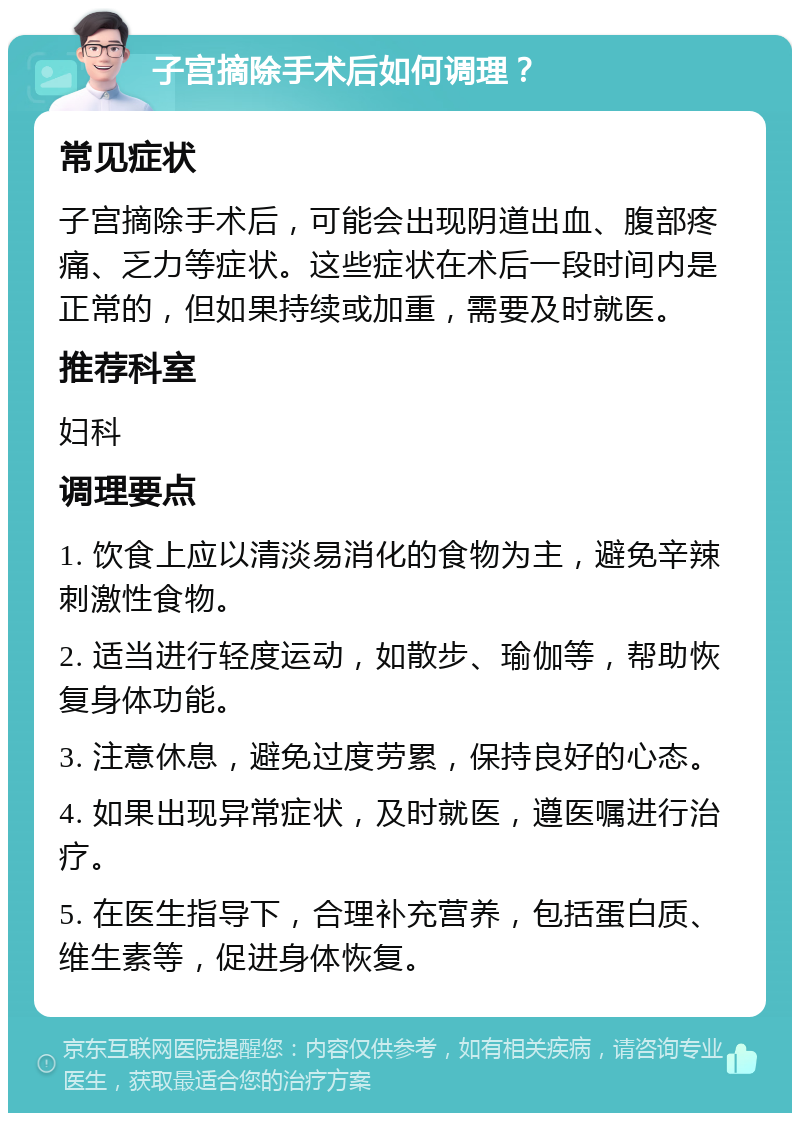 子宫摘除手术后如何调理？ 常见症状 子宫摘除手术后，可能会出现阴道出血、腹部疼痛、乏力等症状。这些症状在术后一段时间内是正常的，但如果持续或加重，需要及时就医。 推荐科室 妇科 调理要点 1. 饮食上应以清淡易消化的食物为主，避免辛辣刺激性食物。 2. 适当进行轻度运动，如散步、瑜伽等，帮助恢复身体功能。 3. 注意休息，避免过度劳累，保持良好的心态。 4. 如果出现异常症状，及时就医，遵医嘱进行治疗。 5. 在医生指导下，合理补充营养，包括蛋白质、维生素等，促进身体恢复。