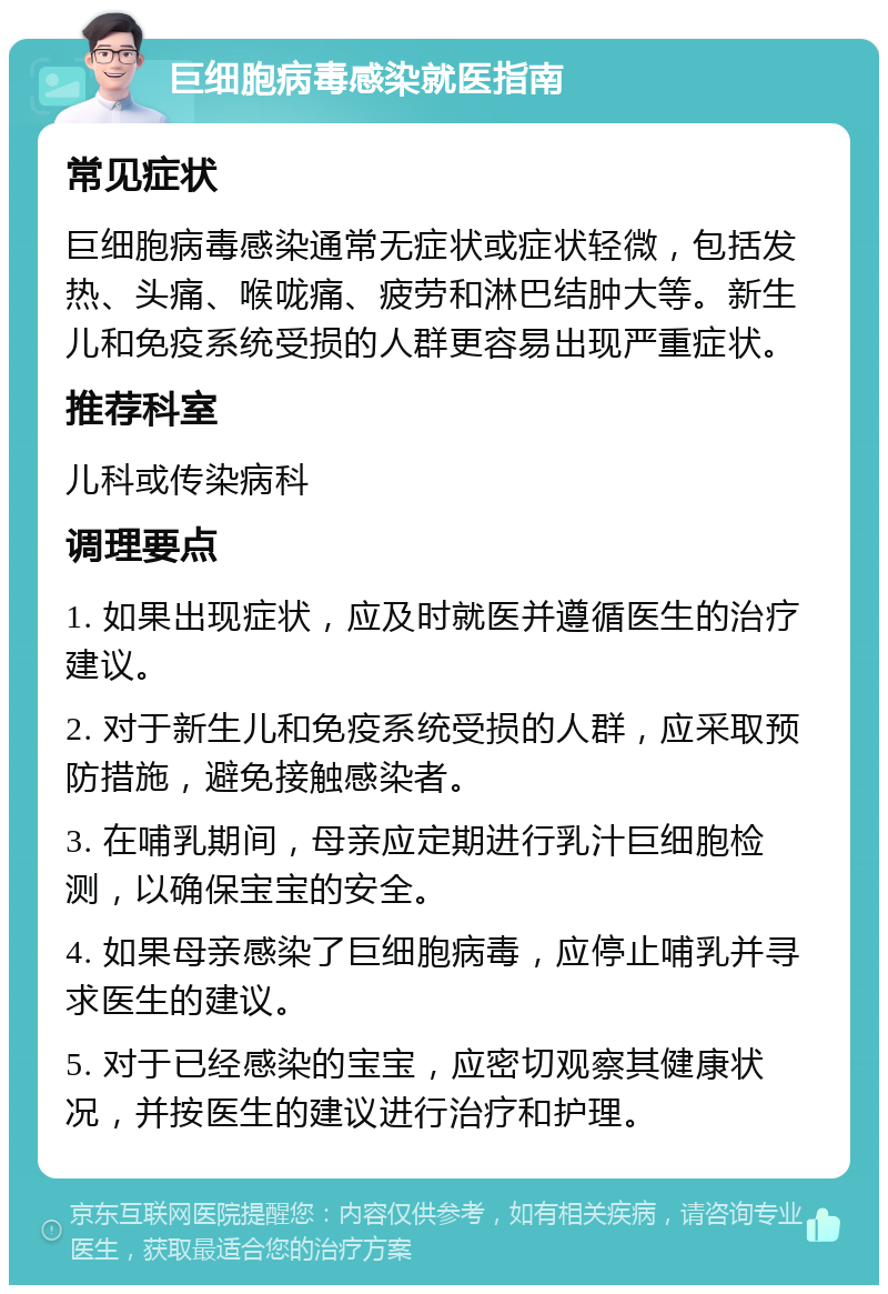 巨细胞病毒感染就医指南 常见症状 巨细胞病毒感染通常无症状或症状轻微，包括发热、头痛、喉咙痛、疲劳和淋巴结肿大等。新生儿和免疫系统受损的人群更容易出现严重症状。 推荐科室 儿科或传染病科 调理要点 1. 如果出现症状，应及时就医并遵循医生的治疗建议。 2. 对于新生儿和免疫系统受损的人群，应采取预防措施，避免接触感染者。 3. 在哺乳期间，母亲应定期进行乳汁巨细胞检测，以确保宝宝的安全。 4. 如果母亲感染了巨细胞病毒，应停止哺乳并寻求医生的建议。 5. 对于已经感染的宝宝，应密切观察其健康状况，并按医生的建议进行治疗和护理。