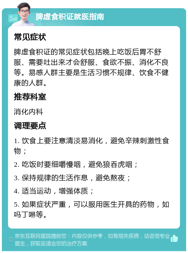 脾虚食积证就医指南 常见症状 脾虚食积证的常见症状包括晚上吃饭后胃不舒服、需要吐出来才会舒服、食欲不振、消化不良等。易感人群主要是生活习惯不规律、饮食不健康的人群。 推荐科室 消化内科 调理要点 1. 饮食上要注意清淡易消化，避免辛辣刺激性食物； 2. 吃饭时要细嚼慢咽，避免狼吞虎咽； 3. 保持规律的生活作息，避免熬夜； 4. 适当运动，增强体质； 5. 如果症状严重，可以服用医生开具的药物，如吗丁啉等。