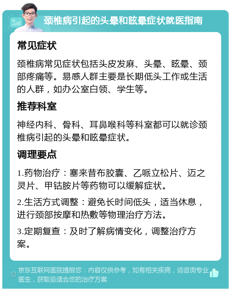 颈椎病引起的头晕和眩晕症状就医指南 常见症状 颈椎病常见症状包括头皮发麻、头晕、眩晕、颈部疼痛等。易感人群主要是长期低头工作或生活的人群，如办公室白领、学生等。 推荐科室 神经内科、骨科、耳鼻喉科等科室都可以就诊颈椎病引起的头晕和眩晕症状。 调理要点 1.药物治疗：塞来昔布胶囊、乙哌立松片、迈之灵片、甲钴胺片等药物可以缓解症状。 2.生活方式调整：避免长时间低头，适当休息，进行颈部按摩和热敷等物理治疗方法。 3.定期复查：及时了解病情变化，调整治疗方案。