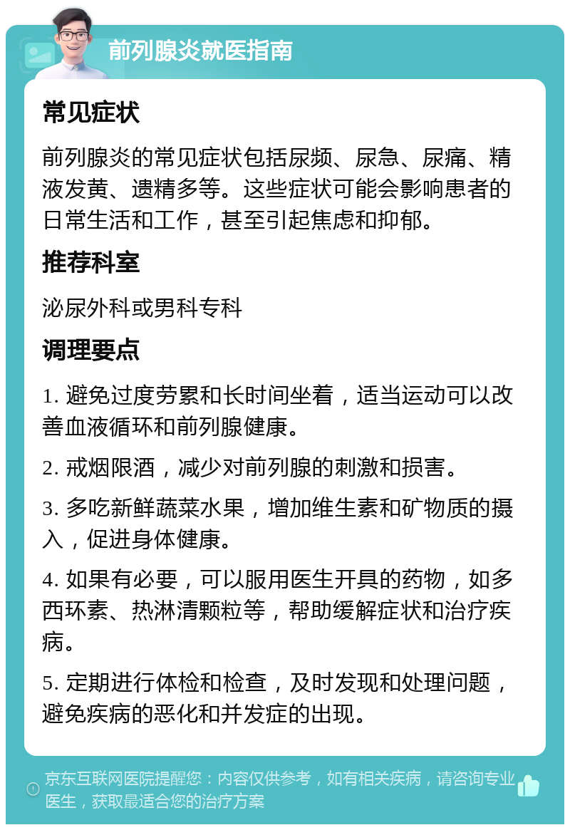 前列腺炎就医指南 常见症状 前列腺炎的常见症状包括尿频、尿急、尿痛、精液发黄、遗精多等。这些症状可能会影响患者的日常生活和工作，甚至引起焦虑和抑郁。 推荐科室 泌尿外科或男科专科 调理要点 1. 避免过度劳累和长时间坐着，适当运动可以改善血液循环和前列腺健康。 2. 戒烟限酒，减少对前列腺的刺激和损害。 3. 多吃新鲜蔬菜水果，增加维生素和矿物质的摄入，促进身体健康。 4. 如果有必要，可以服用医生开具的药物，如多西环素、热淋清颗粒等，帮助缓解症状和治疗疾病。 5. 定期进行体检和检查，及时发现和处理问题，避免疾病的恶化和并发症的出现。