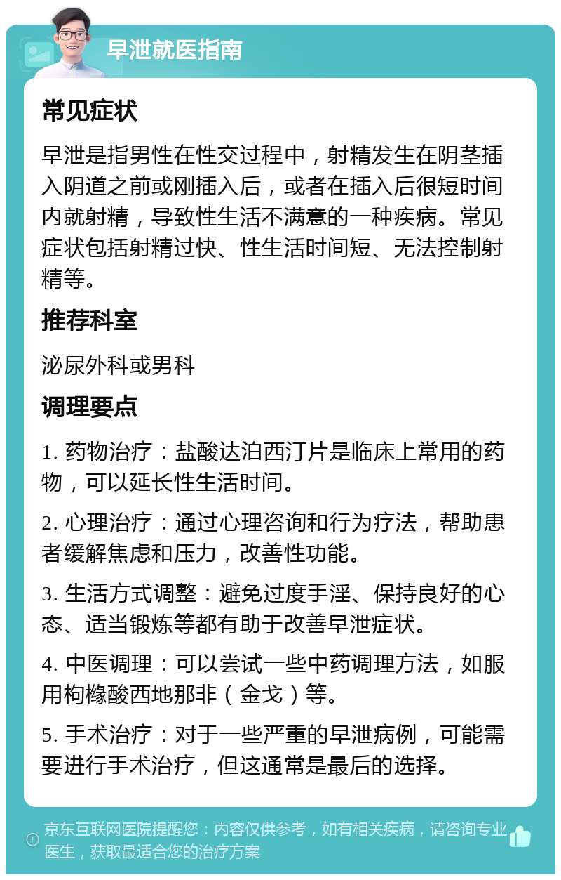 早泄就医指南 常见症状 早泄是指男性在性交过程中，射精发生在阴茎插入阴道之前或刚插入后，或者在插入后很短时间内就射精，导致性生活不满意的一种疾病。常见症状包括射精过快、性生活时间短、无法控制射精等。 推荐科室 泌尿外科或男科 调理要点 1. 药物治疗：盐酸达泊西汀片是临床上常用的药物，可以延长性生活时间。 2. 心理治疗：通过心理咨询和行为疗法，帮助患者缓解焦虑和压力，改善性功能。 3. 生活方式调整：避免过度手淫、保持良好的心态、适当锻炼等都有助于改善早泄症状。 4. 中医调理：可以尝试一些中药调理方法，如服用枸橼酸西地那非（金戈）等。 5. 手术治疗：对于一些严重的早泄病例，可能需要进行手术治疗，但这通常是最后的选择。