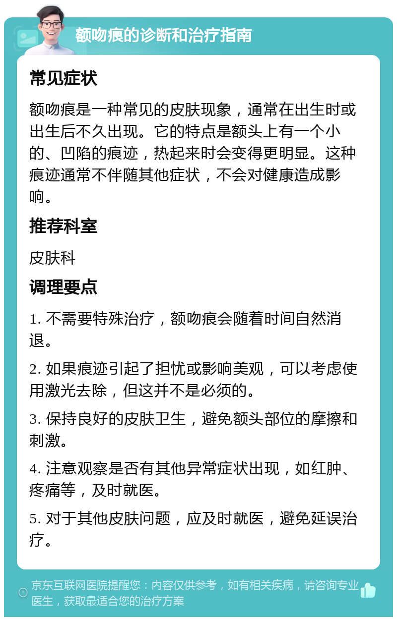 额吻痕的诊断和治疗指南 常见症状 额吻痕是一种常见的皮肤现象，通常在出生时或出生后不久出现。它的特点是额头上有一个小的、凹陷的痕迹，热起来时会变得更明显。这种痕迹通常不伴随其他症状，不会对健康造成影响。 推荐科室 皮肤科 调理要点 1. 不需要特殊治疗，额吻痕会随着时间自然消退。 2. 如果痕迹引起了担忧或影响美观，可以考虑使用激光去除，但这并不是必须的。 3. 保持良好的皮肤卫生，避免额头部位的摩擦和刺激。 4. 注意观察是否有其他异常症状出现，如红肿、疼痛等，及时就医。 5. 对于其他皮肤问题，应及时就医，避免延误治疗。