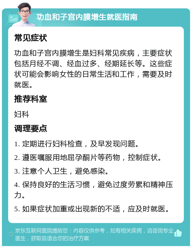 功血和子宫内膜增生就医指南 常见症状 功血和子宫内膜增生是妇科常见疾病，主要症状包括月经不调、经血过多、经期延长等。这些症状可能会影响女性的日常生活和工作，需要及时就医。 推荐科室 妇科 调理要点 1. 定期进行妇科检查，及早发现问题。 2. 遵医嘱服用地屈孕酮片等药物，控制症状。 3. 注意个人卫生，避免感染。 4. 保持良好的生活习惯，避免过度劳累和精神压力。 5. 如果症状加重或出现新的不适，应及时就医。