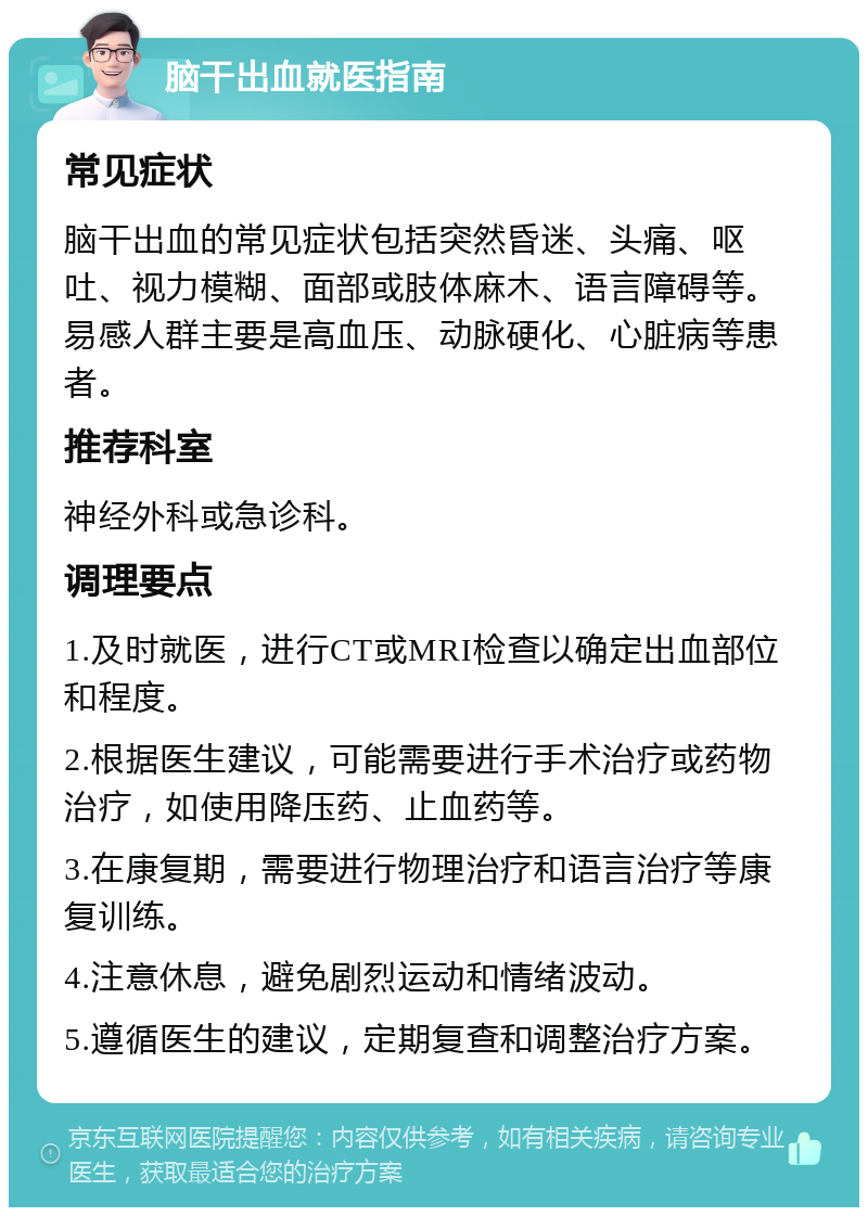 脑干出血就医指南 常见症状 脑干出血的常见症状包括突然昏迷、头痛、呕吐、视力模糊、面部或肢体麻木、语言障碍等。易感人群主要是高血压、动脉硬化、心脏病等患者。 推荐科室 神经外科或急诊科。 调理要点 1.及时就医，进行CT或MRI检查以确定出血部位和程度。 2.根据医生建议，可能需要进行手术治疗或药物治疗，如使用降压药、止血药等。 3.在康复期，需要进行物理治疗和语言治疗等康复训练。 4.注意休息，避免剧烈运动和情绪波动。 5.遵循医生的建议，定期复查和调整治疗方案。