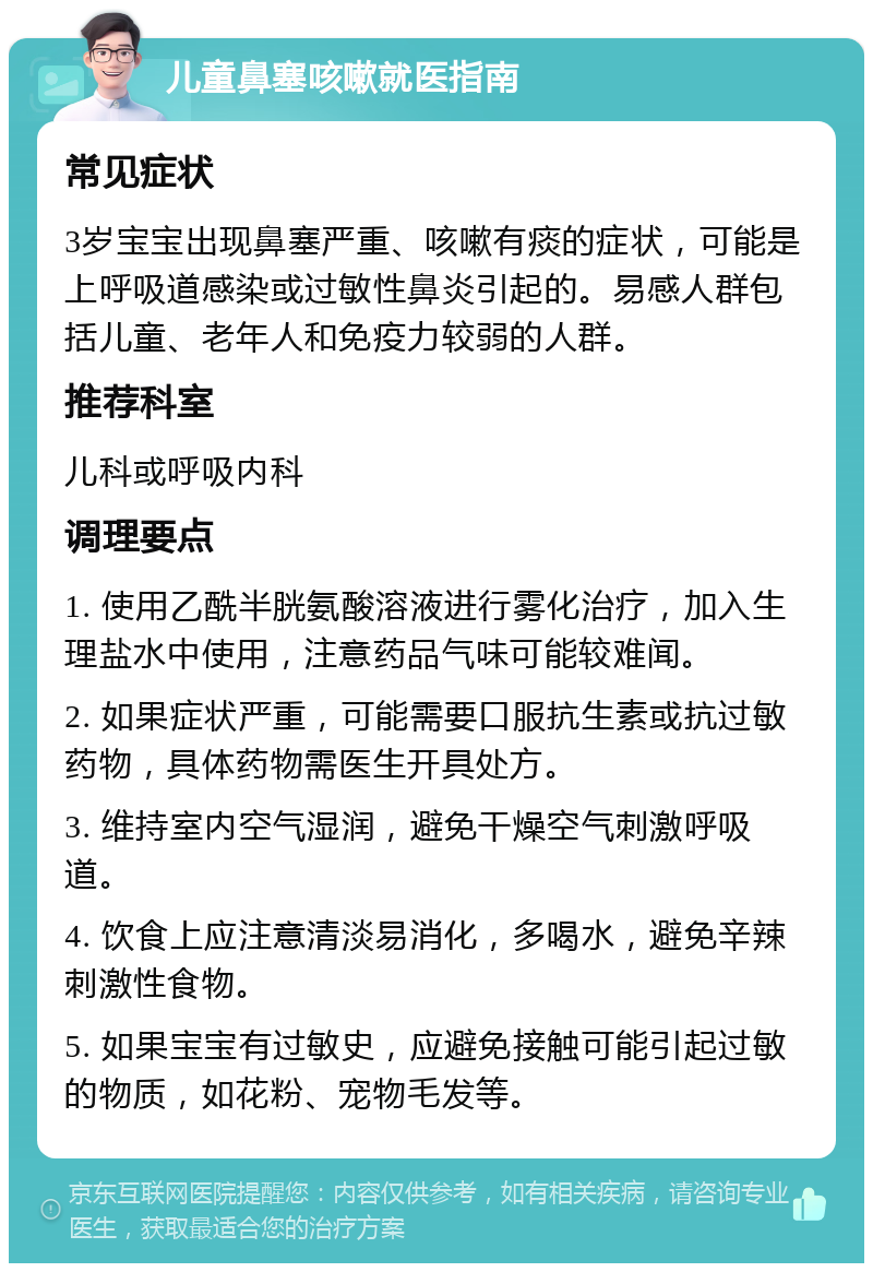 儿童鼻塞咳嗽就医指南 常见症状 3岁宝宝出现鼻塞严重、咳嗽有痰的症状，可能是上呼吸道感染或过敏性鼻炎引起的。易感人群包括儿童、老年人和免疫力较弱的人群。 推荐科室 儿科或呼吸内科 调理要点 1. 使用乙酰半胱氨酸溶液进行雾化治疗，加入生理盐水中使用，注意药品气味可能较难闻。 2. 如果症状严重，可能需要口服抗生素或抗过敏药物，具体药物需医生开具处方。 3. 维持室内空气湿润，避免干燥空气刺激呼吸道。 4. 饮食上应注意清淡易消化，多喝水，避免辛辣刺激性食物。 5. 如果宝宝有过敏史，应避免接触可能引起过敏的物质，如花粉、宠物毛发等。