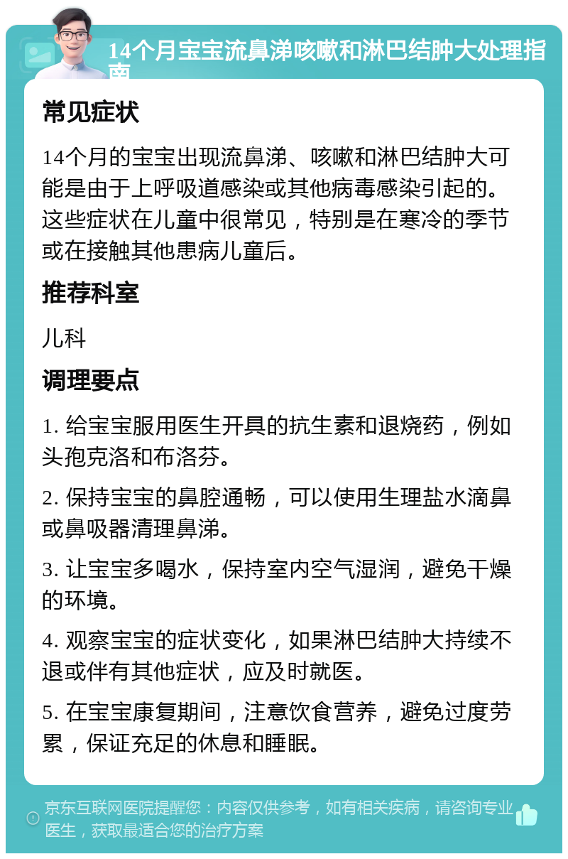 14个月宝宝流鼻涕咳嗽和淋巴结肿大处理指南 常见症状 14个月的宝宝出现流鼻涕、咳嗽和淋巴结肿大可能是由于上呼吸道感染或其他病毒感染引起的。这些症状在儿童中很常见，特别是在寒冷的季节或在接触其他患病儿童后。 推荐科室 儿科 调理要点 1. 给宝宝服用医生开具的抗生素和退烧药，例如头孢克洛和布洛芬。 2. 保持宝宝的鼻腔通畅，可以使用生理盐水滴鼻或鼻吸器清理鼻涕。 3. 让宝宝多喝水，保持室内空气湿润，避免干燥的环境。 4. 观察宝宝的症状变化，如果淋巴结肿大持续不退或伴有其他症状，应及时就医。 5. 在宝宝康复期间，注意饮食营养，避免过度劳累，保证充足的休息和睡眠。