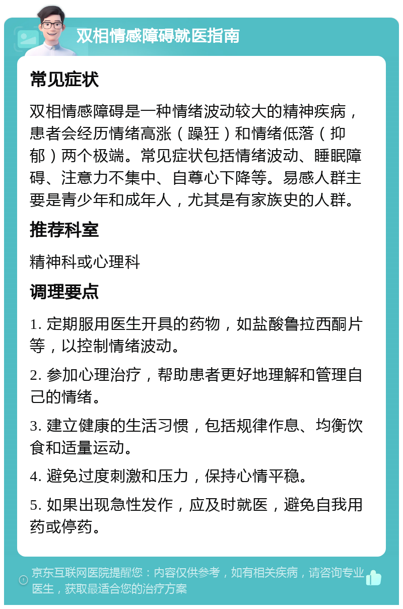 双相情感障碍就医指南 常见症状 双相情感障碍是一种情绪波动较大的精神疾病，患者会经历情绪高涨（躁狂）和情绪低落（抑郁）两个极端。常见症状包括情绪波动、睡眠障碍、注意力不集中、自尊心下降等。易感人群主要是青少年和成年人，尤其是有家族史的人群。 推荐科室 精神科或心理科 调理要点 1. 定期服用医生开具的药物，如盐酸鲁拉西酮片等，以控制情绪波动。 2. 参加心理治疗，帮助患者更好地理解和管理自己的情绪。 3. 建立健康的生活习惯，包括规律作息、均衡饮食和适量运动。 4. 避免过度刺激和压力，保持心情平稳。 5. 如果出现急性发作，应及时就医，避免自我用药或停药。