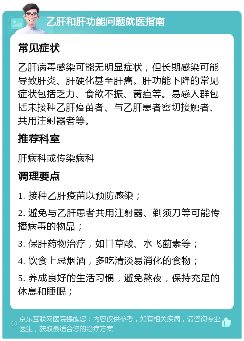 乙肝和肝功能问题就医指南 常见症状 乙肝病毒感染可能无明显症状，但长期感染可能导致肝炎、肝硬化甚至肝癌。肝功能下降的常见症状包括乏力、食欲不振、黄疸等。易感人群包括未接种乙肝疫苗者、与乙肝患者密切接触者、共用注射器者等。 推荐科室 肝病科或传染病科 调理要点 1. 接种乙肝疫苗以预防感染； 2. 避免与乙肝患者共用注射器、剃须刀等可能传播病毒的物品； 3. 保肝药物治疗，如甘草酸、水飞蓟素等； 4. 饮食上忌烟酒，多吃清淡易消化的食物； 5. 养成良好的生活习惯，避免熬夜，保持充足的休息和睡眠；