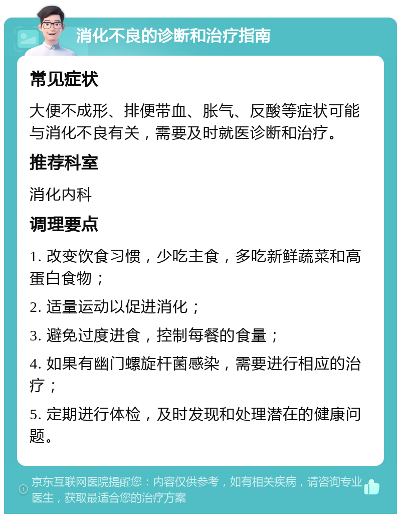 消化不良的诊断和治疗指南 常见症状 大便不成形、排便带血、胀气、反酸等症状可能与消化不良有关，需要及时就医诊断和治疗。 推荐科室 消化内科 调理要点 1. 改变饮食习惯，少吃主食，多吃新鲜蔬菜和高蛋白食物； 2. 适量运动以促进消化； 3. 避免过度进食，控制每餐的食量； 4. 如果有幽门螺旋杆菌感染，需要进行相应的治疗； 5. 定期进行体检，及时发现和处理潜在的健康问题。