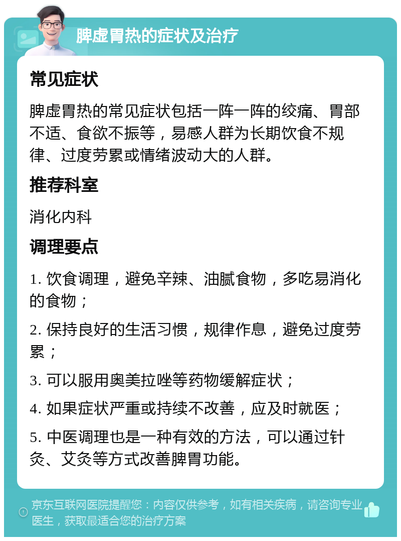 脾虚胃热的症状及治疗 常见症状 脾虚胃热的常见症状包括一阵一阵的绞痛、胃部不适、食欲不振等，易感人群为长期饮食不规律、过度劳累或情绪波动大的人群。 推荐科室 消化内科 调理要点 1. 饮食调理，避免辛辣、油腻食物，多吃易消化的食物； 2. 保持良好的生活习惯，规律作息，避免过度劳累； 3. 可以服用奥美拉唑等药物缓解症状； 4. 如果症状严重或持续不改善，应及时就医； 5. 中医调理也是一种有效的方法，可以通过针灸、艾灸等方式改善脾胃功能。