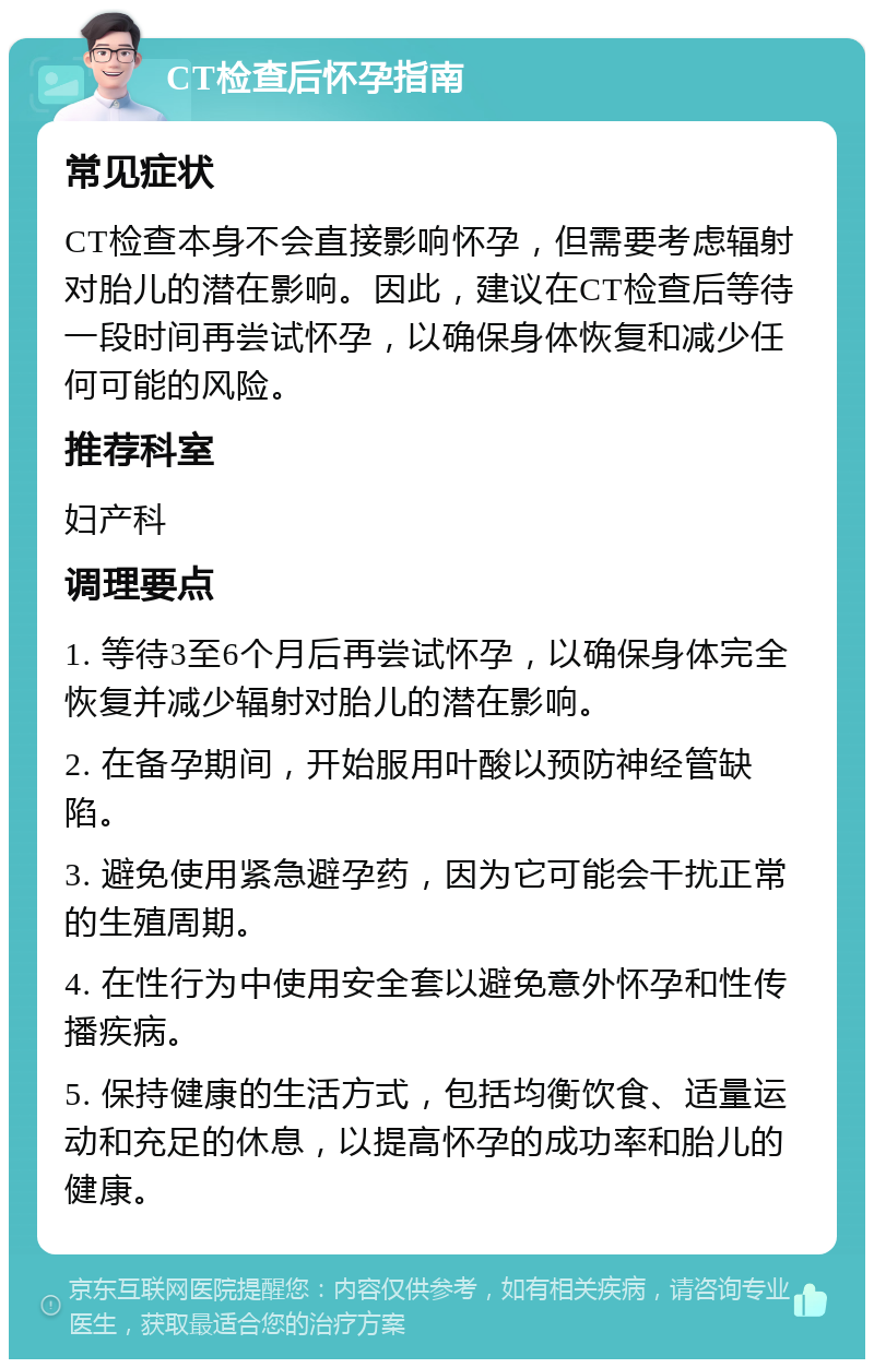 CT检查后怀孕指南 常见症状 CT检查本身不会直接影响怀孕，但需要考虑辐射对胎儿的潜在影响。因此，建议在CT检查后等待一段时间再尝试怀孕，以确保身体恢复和减少任何可能的风险。 推荐科室 妇产科 调理要点 1. 等待3至6个月后再尝试怀孕，以确保身体完全恢复并减少辐射对胎儿的潜在影响。 2. 在备孕期间，开始服用叶酸以预防神经管缺陷。 3. 避免使用紧急避孕药，因为它可能会干扰正常的生殖周期。 4. 在性行为中使用安全套以避免意外怀孕和性传播疾病。 5. 保持健康的生活方式，包括均衡饮食、适量运动和充足的休息，以提高怀孕的成功率和胎儿的健康。