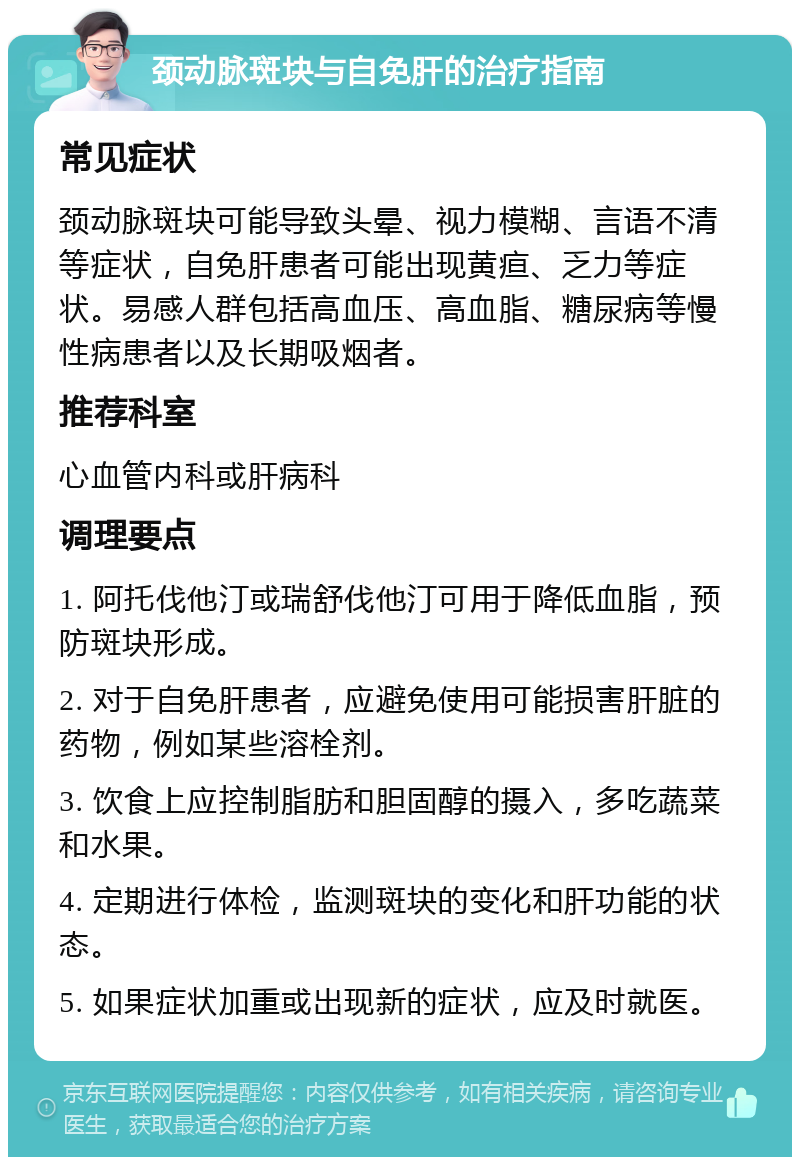 颈动脉斑块与自免肝的治疗指南 常见症状 颈动脉斑块可能导致头晕、视力模糊、言语不清等症状，自免肝患者可能出现黄疸、乏力等症状。易感人群包括高血压、高血脂、糖尿病等慢性病患者以及长期吸烟者。 推荐科室 心血管内科或肝病科 调理要点 1. 阿托伐他汀或瑞舒伐他汀可用于降低血脂，预防斑块形成。 2. 对于自免肝患者，应避免使用可能损害肝脏的药物，例如某些溶栓剂。 3. 饮食上应控制脂肪和胆固醇的摄入，多吃蔬菜和水果。 4. 定期进行体检，监测斑块的变化和肝功能的状态。 5. 如果症状加重或出现新的症状，应及时就医。