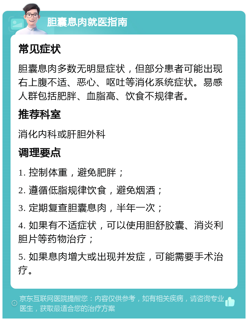 胆囊息肉就医指南 常见症状 胆囊息肉多数无明显症状，但部分患者可能出现右上腹不适、恶心、呕吐等消化系统症状。易感人群包括肥胖、血脂高、饮食不规律者。 推荐科室 消化内科或肝胆外科 调理要点 1. 控制体重，避免肥胖； 2. 遵循低脂规律饮食，避免烟酒； 3. 定期复查胆囊息肉，半年一次； 4. 如果有不适症状，可以使用胆舒胶囊、消炎利胆片等药物治疗； 5. 如果息肉增大或出现并发症，可能需要手术治疗。