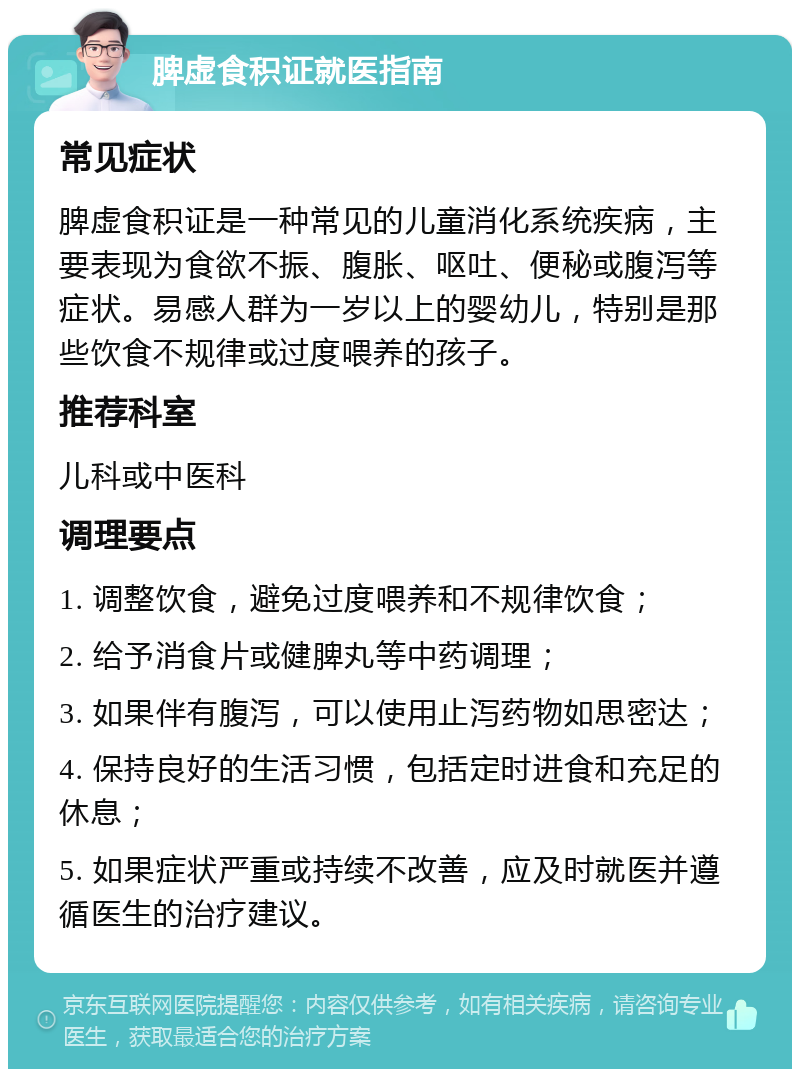 脾虚食积证就医指南 常见症状 脾虚食积证是一种常见的儿童消化系统疾病，主要表现为食欲不振、腹胀、呕吐、便秘或腹泻等症状。易感人群为一岁以上的婴幼儿，特别是那些饮食不规律或过度喂养的孩子。 推荐科室 儿科或中医科 调理要点 1. 调整饮食，避免过度喂养和不规律饮食； 2. 给予消食片或健脾丸等中药调理； 3. 如果伴有腹泻，可以使用止泻药物如思密达； 4. 保持良好的生活习惯，包括定时进食和充足的休息； 5. 如果症状严重或持续不改善，应及时就医并遵循医生的治疗建议。