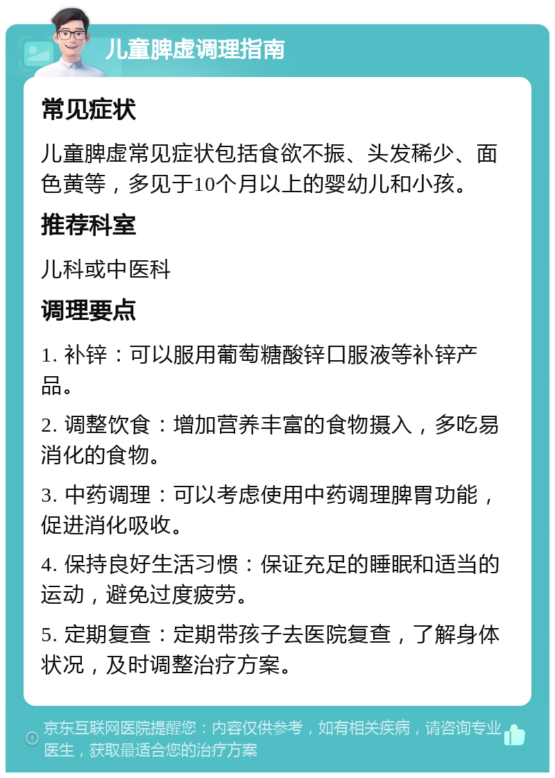 儿童脾虚调理指南 常见症状 儿童脾虚常见症状包括食欲不振、头发稀少、面色黄等，多见于10个月以上的婴幼儿和小孩。 推荐科室 儿科或中医科 调理要点 1. 补锌：可以服用葡萄糖酸锌口服液等补锌产品。 2. 调整饮食：增加营养丰富的食物摄入，多吃易消化的食物。 3. 中药调理：可以考虑使用中药调理脾胃功能，促进消化吸收。 4. 保持良好生活习惯：保证充足的睡眠和适当的运动，避免过度疲劳。 5. 定期复查：定期带孩子去医院复查，了解身体状况，及时调整治疗方案。