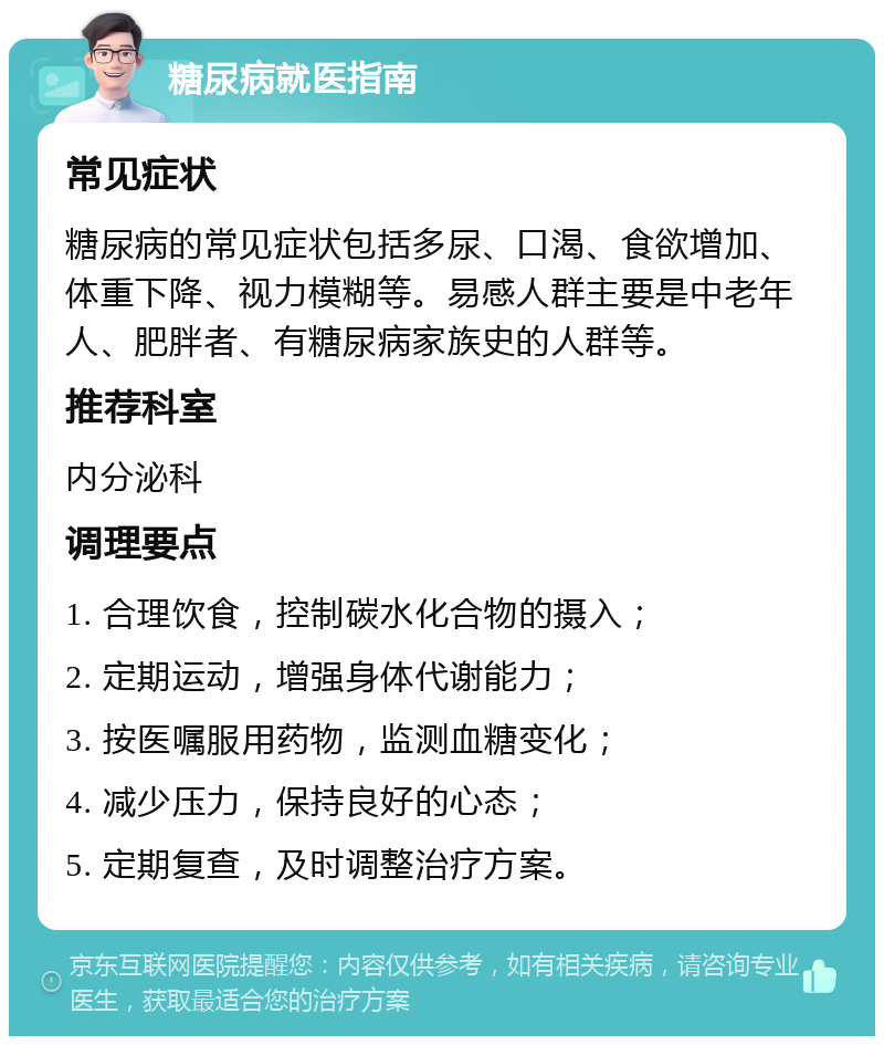 糖尿病就医指南 常见症状 糖尿病的常见症状包括多尿、口渴、食欲增加、体重下降、视力模糊等。易感人群主要是中老年人、肥胖者、有糖尿病家族史的人群等。 推荐科室 内分泌科 调理要点 1. 合理饮食，控制碳水化合物的摄入； 2. 定期运动，增强身体代谢能力； 3. 按医嘱服用药物，监测血糖变化； 4. 减少压力，保持良好的心态； 5. 定期复查，及时调整治疗方案。