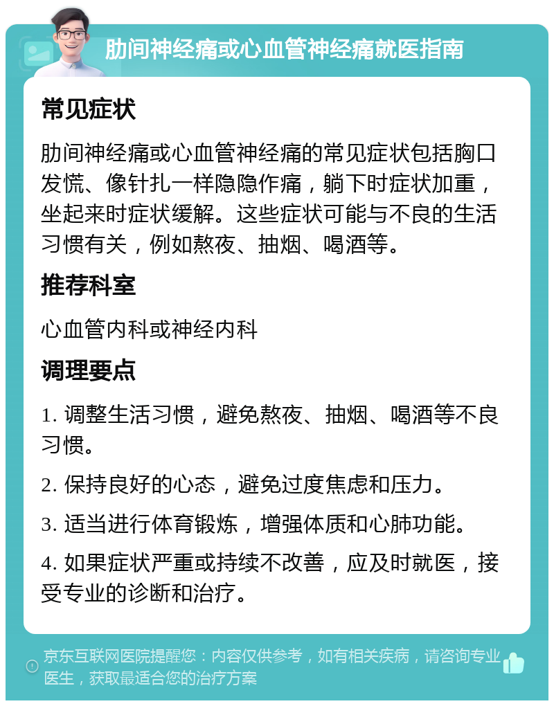 肋间神经痛或心血管神经痛就医指南 常见症状 肋间神经痛或心血管神经痛的常见症状包括胸口发慌、像针扎一样隐隐作痛，躺下时症状加重，坐起来时症状缓解。这些症状可能与不良的生活习惯有关，例如熬夜、抽烟、喝酒等。 推荐科室 心血管内科或神经内科 调理要点 1. 调整生活习惯，避免熬夜、抽烟、喝酒等不良习惯。 2. 保持良好的心态，避免过度焦虑和压力。 3. 适当进行体育锻炼，增强体质和心肺功能。 4. 如果症状严重或持续不改善，应及时就医，接受专业的诊断和治疗。