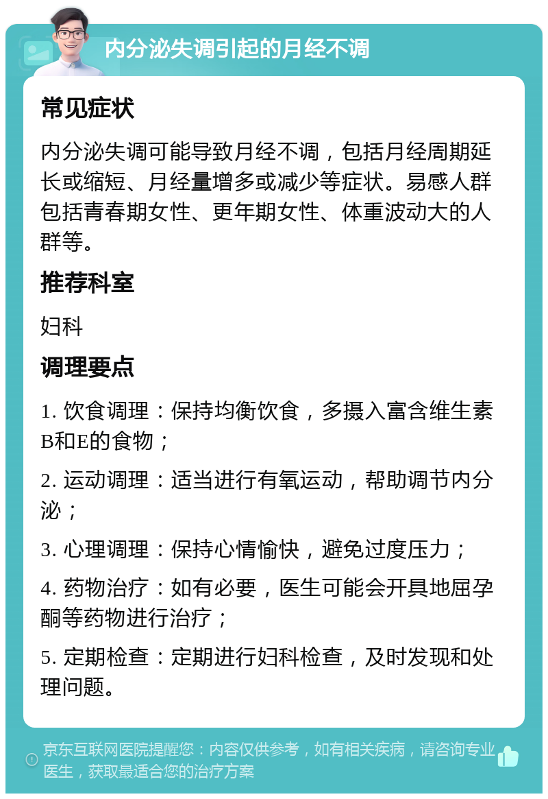 内分泌失调引起的月经不调 常见症状 内分泌失调可能导致月经不调，包括月经周期延长或缩短、月经量增多或减少等症状。易感人群包括青春期女性、更年期女性、体重波动大的人群等。 推荐科室 妇科 调理要点 1. 饮食调理：保持均衡饮食，多摄入富含维生素B和E的食物； 2. 运动调理：适当进行有氧运动，帮助调节内分泌； 3. 心理调理：保持心情愉快，避免过度压力； 4. 药物治疗：如有必要，医生可能会开具地屈孕酮等药物进行治疗； 5. 定期检查：定期进行妇科检查，及时发现和处理问题。