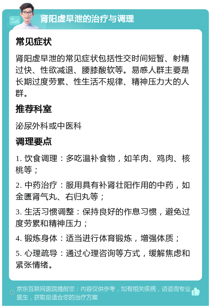 肾阳虚早泄的治疗与调理 常见症状 肾阳虚早泄的常见症状包括性交时间短暂、射精过快、性欲减退、腰膝酸软等。易感人群主要是长期过度劳累、性生活不规律、精神压力大的人群。 推荐科室 泌尿外科或中医科 调理要点 1. 饮食调理：多吃温补食物，如羊肉、鸡肉、核桃等； 2. 中药治疗：服用具有补肾壮阳作用的中药，如金匮肾气丸、右归丸等； 3. 生活习惯调整：保持良好的作息习惯，避免过度劳累和精神压力； 4. 锻炼身体：适当进行体育锻炼，增强体质； 5. 心理疏导：通过心理咨询等方式，缓解焦虑和紧张情绪。