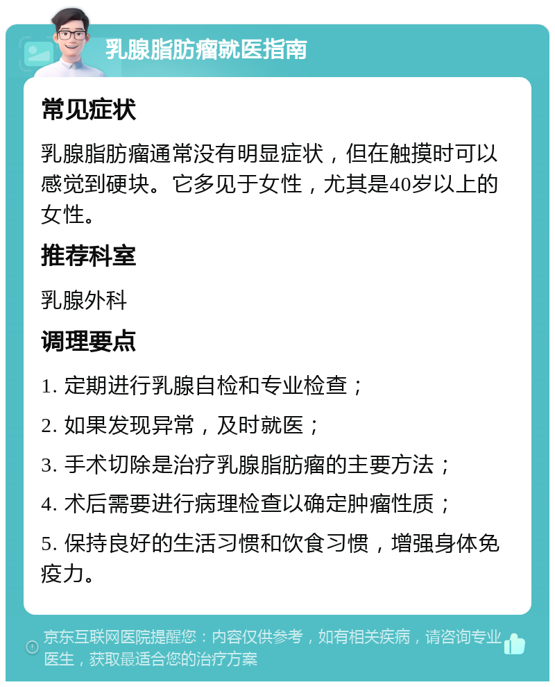 乳腺脂肪瘤就医指南 常见症状 乳腺脂肪瘤通常没有明显症状，但在触摸时可以感觉到硬块。它多见于女性，尤其是40岁以上的女性。 推荐科室 乳腺外科 调理要点 1. 定期进行乳腺自检和专业检查； 2. 如果发现异常，及时就医； 3. 手术切除是治疗乳腺脂肪瘤的主要方法； 4. 术后需要进行病理检查以确定肿瘤性质； 5. 保持良好的生活习惯和饮食习惯，增强身体免疫力。