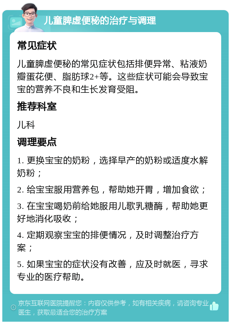 儿童脾虚便秘的治疗与调理 常见症状 儿童脾虚便秘的常见症状包括排便异常、粘液奶瓣蛋花便、脂肪球2+等。这些症状可能会导致宝宝的营养不良和生长发育受阻。 推荐科室 儿科 调理要点 1. 更换宝宝的奶粉，选择早产的奶粉或适度水解奶粉； 2. 给宝宝服用营养包，帮助她开胃，增加食欲； 3. 在宝宝喝奶前给她服用儿歌乳糖酶，帮助她更好地消化吸收； 4. 定期观察宝宝的排便情况，及时调整治疗方案； 5. 如果宝宝的症状没有改善，应及时就医，寻求专业的医疗帮助。