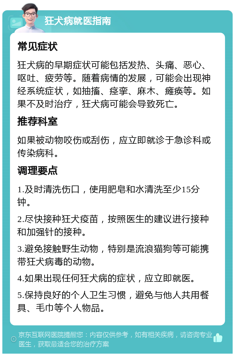 狂犬病就医指南 常见症状 狂犬病的早期症状可能包括发热、头痛、恶心、呕吐、疲劳等。随着病情的发展，可能会出现神经系统症状，如抽搐、痉挛、麻木、瘫痪等。如果不及时治疗，狂犬病可能会导致死亡。 推荐科室 如果被动物咬伤或刮伤，应立即就诊于急诊科或传染病科。 调理要点 1.及时清洗伤口，使用肥皂和水清洗至少15分钟。 2.尽快接种狂犬疫苗，按照医生的建议进行接种和加强针的接种。 3.避免接触野生动物，特别是流浪猫狗等可能携带狂犬病毒的动物。 4.如果出现任何狂犬病的症状，应立即就医。 5.保持良好的个人卫生习惯，避免与他人共用餐具、毛巾等个人物品。