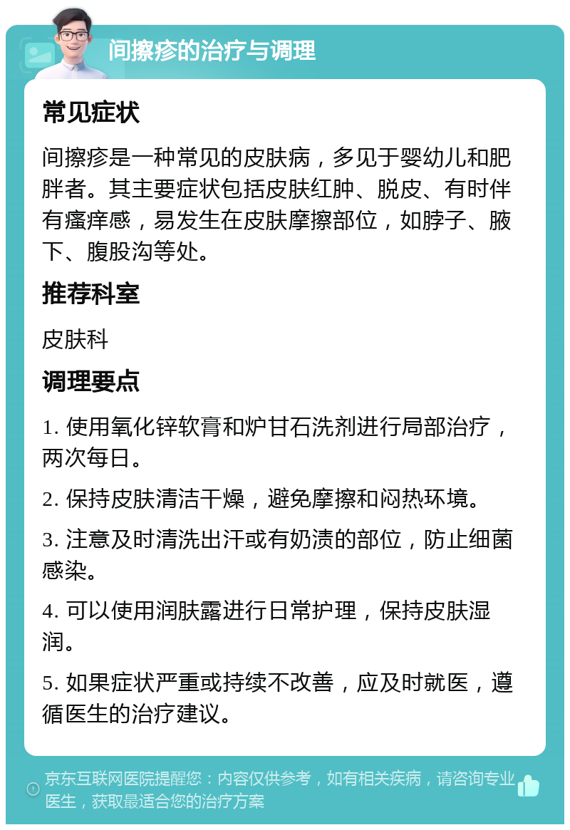 间擦疹的治疗与调理 常见症状 间擦疹是一种常见的皮肤病，多见于婴幼儿和肥胖者。其主要症状包括皮肤红肿、脱皮、有时伴有瘙痒感，易发生在皮肤摩擦部位，如脖子、腋下、腹股沟等处。 推荐科室 皮肤科 调理要点 1. 使用氧化锌软膏和炉甘石洗剂进行局部治疗，两次每日。 2. 保持皮肤清洁干燥，避免摩擦和闷热环境。 3. 注意及时清洗出汗或有奶渍的部位，防止细菌感染。 4. 可以使用润肤露进行日常护理，保持皮肤湿润。 5. 如果症状严重或持续不改善，应及时就医，遵循医生的治疗建议。