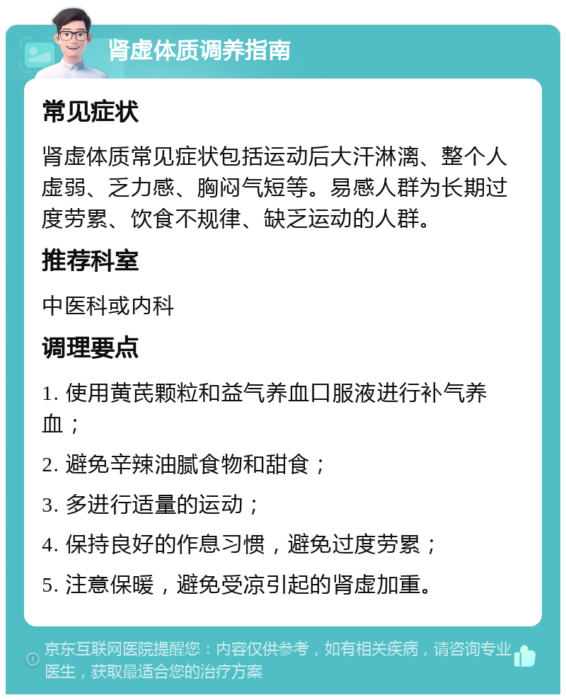 肾虚体质调养指南 常见症状 肾虚体质常见症状包括运动后大汗淋漓、整个人虚弱、乏力感、胸闷气短等。易感人群为长期过度劳累、饮食不规律、缺乏运动的人群。 推荐科室 中医科或内科 调理要点 1. 使用黄芪颗粒和益气养血口服液进行补气养血； 2. 避免辛辣油腻食物和甜食； 3. 多进行适量的运动； 4. 保持良好的作息习惯，避免过度劳累； 5. 注意保暖，避免受凉引起的肾虚加重。