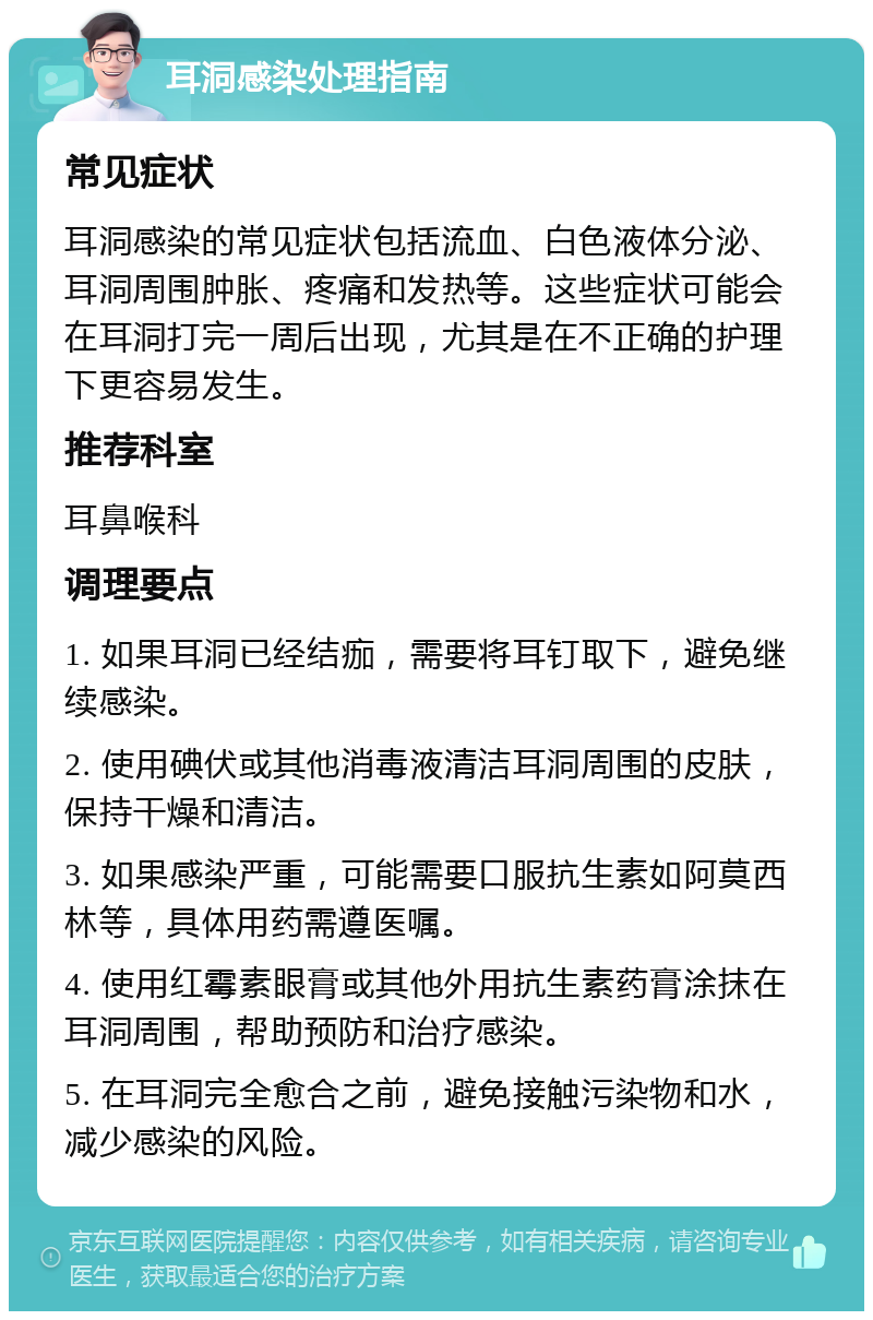 耳洞感染处理指南 常见症状 耳洞感染的常见症状包括流血、白色液体分泌、耳洞周围肿胀、疼痛和发热等。这些症状可能会在耳洞打完一周后出现，尤其是在不正确的护理下更容易发生。 推荐科室 耳鼻喉科 调理要点 1. 如果耳洞已经结痂，需要将耳钉取下，避免继续感染。 2. 使用碘伏或其他消毒液清洁耳洞周围的皮肤，保持干燥和清洁。 3. 如果感染严重，可能需要口服抗生素如阿莫西林等，具体用药需遵医嘱。 4. 使用红霉素眼膏或其他外用抗生素药膏涂抹在耳洞周围，帮助预防和治疗感染。 5. 在耳洞完全愈合之前，避免接触污染物和水，减少感染的风险。