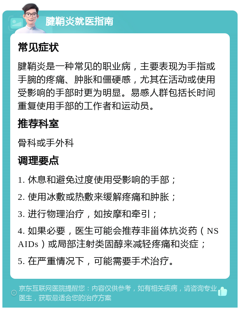 腱鞘炎就医指南 常见症状 腱鞘炎是一种常见的职业病，主要表现为手指或手腕的疼痛、肿胀和僵硬感，尤其在活动或使用受影响的手部时更为明显。易感人群包括长时间重复使用手部的工作者和运动员。 推荐科室 骨科或手外科 调理要点 1. 休息和避免过度使用受影响的手部； 2. 使用冰敷或热敷来缓解疼痛和肿胀； 3. 进行物理治疗，如按摩和牵引； 4. 如果必要，医生可能会推荐非甾体抗炎药（NSAIDs）或局部注射类固醇来减轻疼痛和炎症； 5. 在严重情况下，可能需要手术治疗。